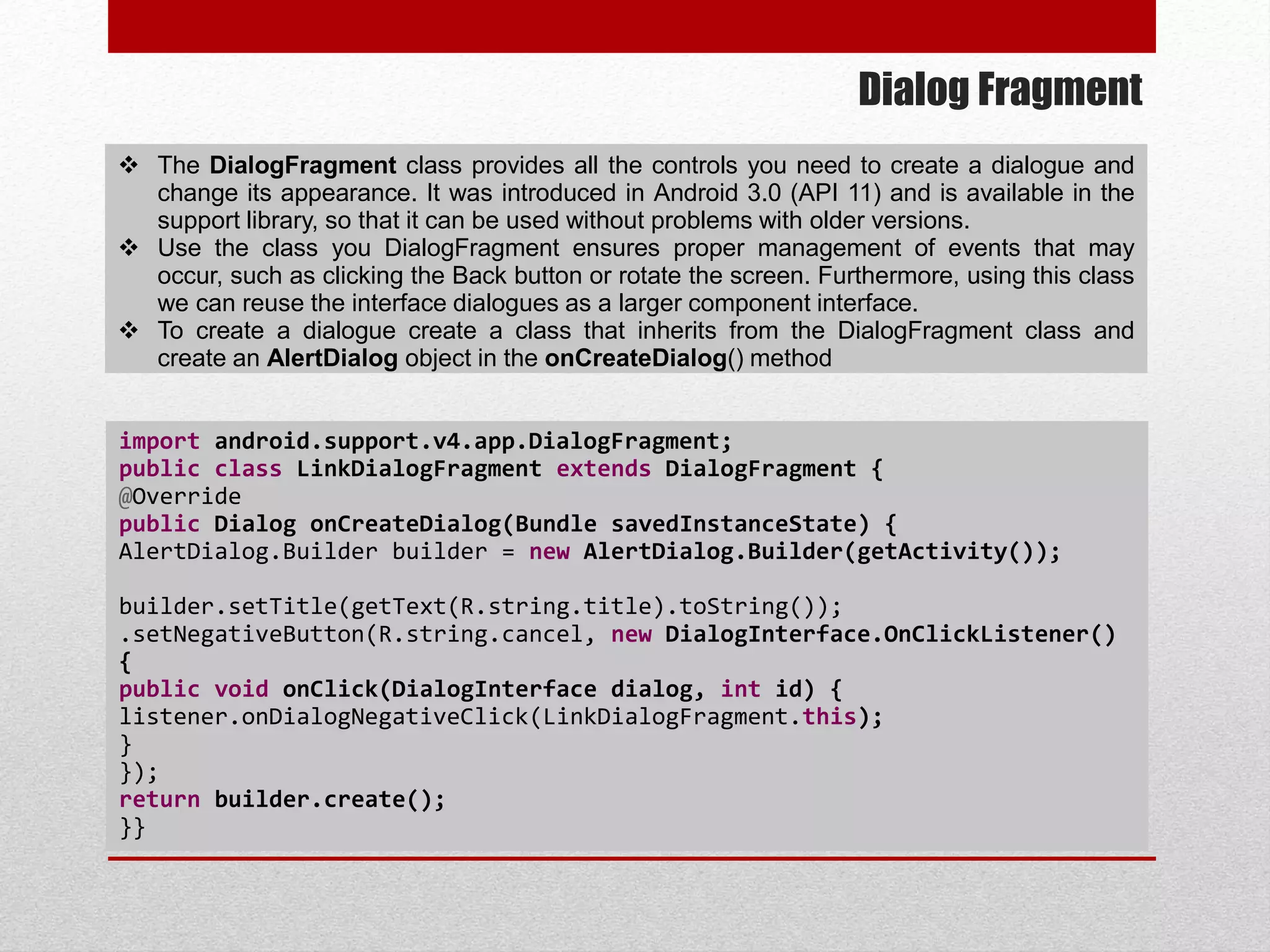 Dialog Fragment
 The DialogFragment class provides all the controls you need to create a dialogue and
change its appearance. It was introduced in Android 3.0 (API 11) and is available in the
support library, so that it can be used without problems with older versions.
 Use the class you DialogFragment ensures proper management of events that may
occur, such as clicking the Back button or rotate the screen. Furthermore, using this class
we can reuse the interface dialogues as a larger component interface.
 To create a dialogue create a class that inherits from the DialogFragment class and
create an AlertDialog object in the onCreateDialog() method
import android.support.v4.app.DialogFragment;
public class LinkDialogFragment extends DialogFragment {
@Override
public Dialog onCreateDialog(Bundle savedInstanceState) {
AlertDialog.Builder builder = new AlertDialog.Builder(getActivity());
builder.setTitle(getText(R.string.title).toString());
.setNegativeButton(R.string.cancel, new DialogInterface.OnClickListener()
{
public void onClick(DialogInterface dialog, int id) {
listener.onDialogNegativeClick(LinkDialogFragment.this);
}
});
return builder.create();
}}
 