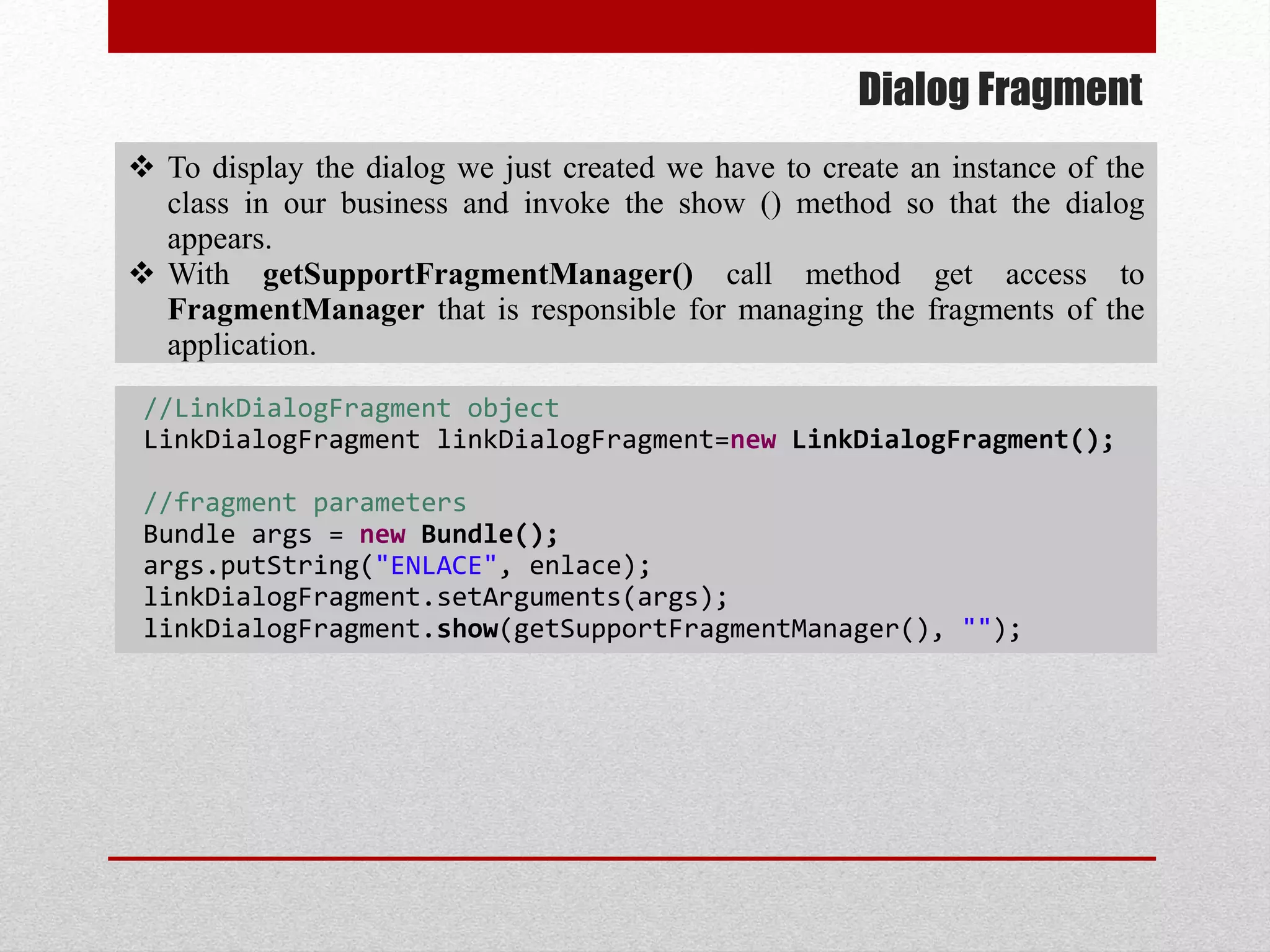 Dialog Fragment
 To display the dialog we just created we have to create an instance of the
class in our business and invoke the show () method so that the dialog
appears.
 With getSupportFragmentManager() call method get access to
FragmentManager that is responsible for managing the fragments of the
application.
//LinkDialogFragment object
LinkDialogFragment linkDialogFragment=new LinkDialogFragment();
//fragment parameters
Bundle args = new Bundle();
args.putString("ENLACE", enlace);
linkDialogFragment.setArguments(args);
linkDialogFragment.show(getSupportFragmentManager(), "");
 