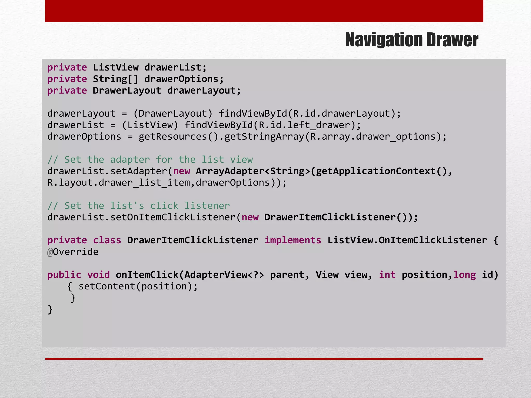 Navigation Drawer
private ListView drawerList;
private String[] drawerOptions;
private DrawerLayout drawerLayout;
drawerLayout = (DrawerLayout) findViewById(R.id.drawerLayout);
drawerList = (ListView) findViewById(R.id.left_drawer);
drawerOptions = getResources().getStringArray(R.array.drawer_options);
// Set the adapter for the list view
drawerList.setAdapter(new ArrayAdapter<String>(getApplicationContext(),
R.layout.drawer_list_item,drawerOptions));
// Set the list's click listener
drawerList.setOnItemClickListener(new DrawerItemClickListener());
private class DrawerItemClickListener implements ListView.OnItemClickListener {
@Override
public void onItemClick(AdapterView<?> parent, View view, int position,long id)
{ setContent(position);
}
}
 