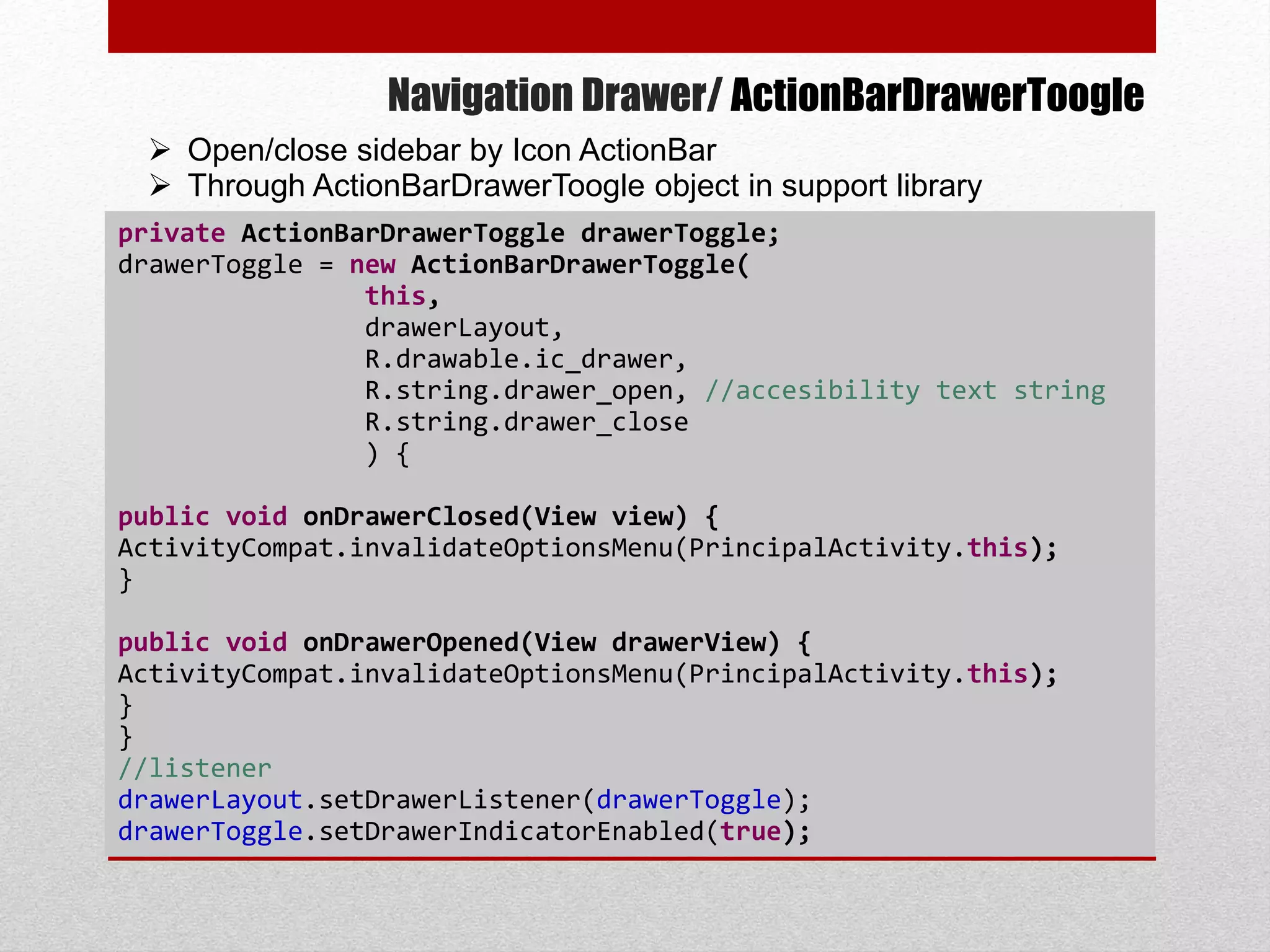 Navigation Drawer/ ActionBarDrawerToogle
private ActionBarDrawerToggle drawerToggle;
drawerToggle = new ActionBarDrawerToggle(
this,
drawerLayout,
R.drawable.ic_drawer,
R.string.drawer_open, //accesibility text string
R.string.drawer_close
) {
public void onDrawerClosed(View view) {
ActivityCompat.invalidateOptionsMenu(PrincipalActivity.this);
}
public void onDrawerOpened(View drawerView) {
ActivityCompat.invalidateOptionsMenu(PrincipalActivity.this);
}
}
//listener
drawerLayout.setDrawerListener(drawerToggle);
drawerToggle.setDrawerIndicatorEnabled(true);
 Open/close sidebar by Icon ActionBar
 Through ActionBarDrawerToogle object in support library
 