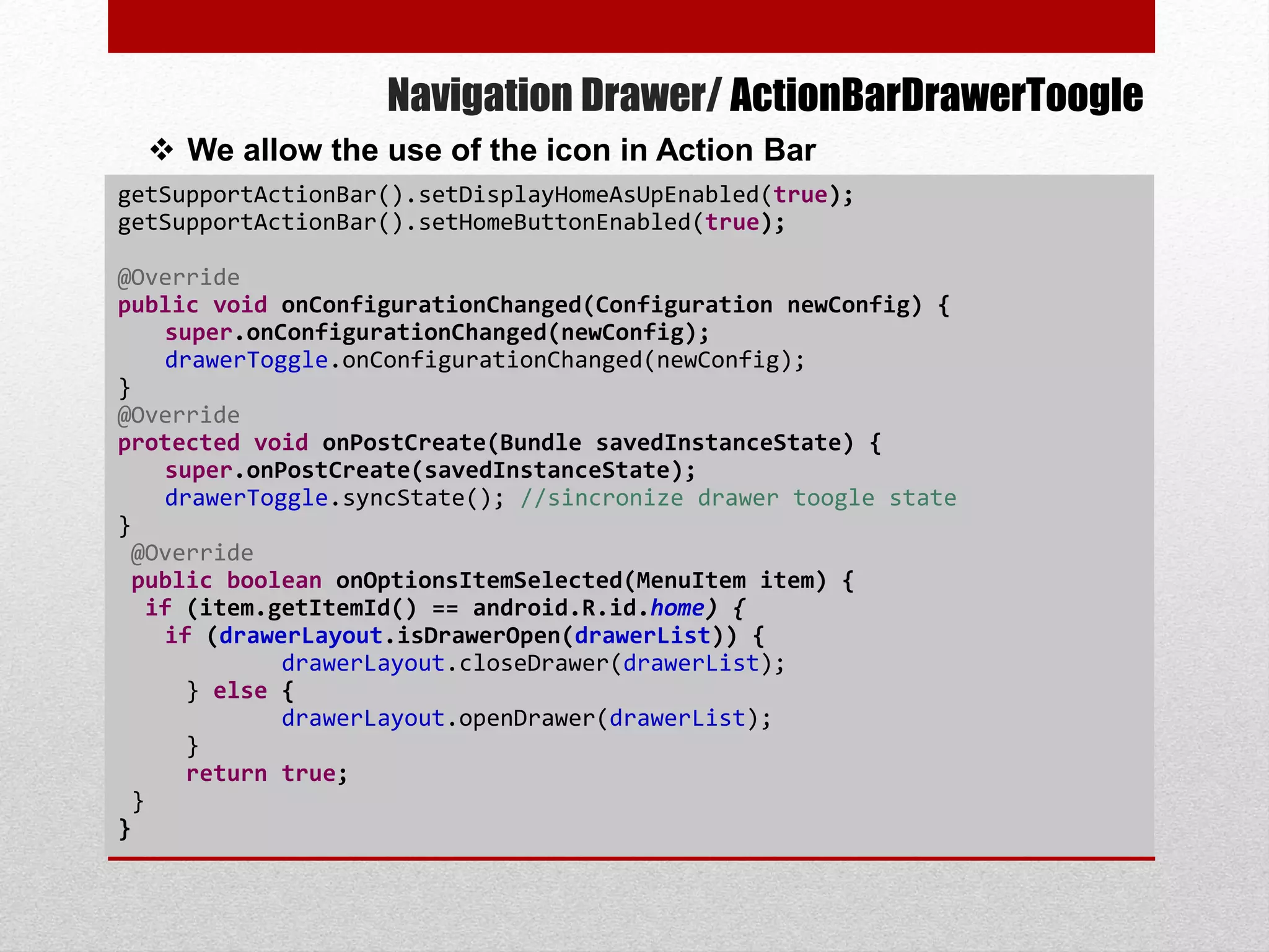 Navigation Drawer/ ActionBarDrawerToogle
getSupportActionBar().setDisplayHomeAsUpEnabled(true);
getSupportActionBar().setHomeButtonEnabled(true);
@Override
public void onConfigurationChanged(Configuration newConfig) {
super.onConfigurationChanged(newConfig);
drawerToggle.onConfigurationChanged(newConfig);
}
@Override
protected void onPostCreate(Bundle savedInstanceState) {
super.onPostCreate(savedInstanceState);
drawerToggle.syncState(); //sincronize drawer toogle state
}
@Override
public boolean onOptionsItemSelected(MenuItem item) {
if (item.getItemId() == android.R.id.home) {
if (drawerLayout.isDrawerOpen(drawerList)) {
drawerLayout.closeDrawer(drawerList);
} else {
drawerLayout.openDrawer(drawerList);
}
return true;
}
}
 We allow the use of the icon in Action Bar
 