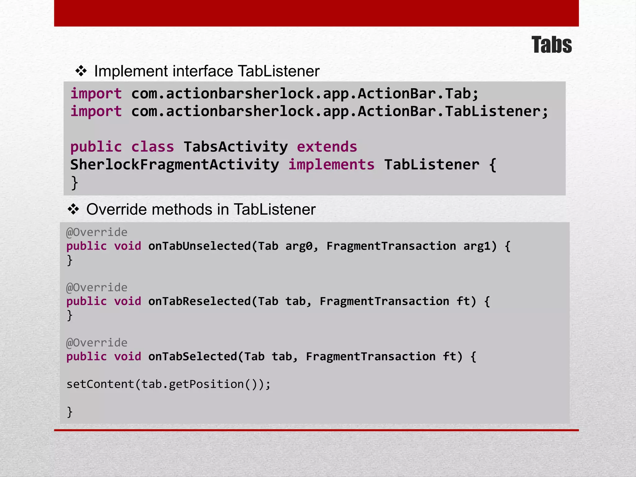 Tabs
 Implement interface TabListener
 Override methods in TabListener
@Override
public void onTabUnselected(Tab arg0, FragmentTransaction arg1) {
}
@Override
public void onTabReselected(Tab tab, FragmentTransaction ft) {
}
@Override
public void onTabSelected(Tab tab, FragmentTransaction ft) {
setContent(tab.getPosition());
}
import com.actionbarsherlock.app.ActionBar.Tab;
import com.actionbarsherlock.app.ActionBar.TabListener;
public class TabsActivity extends
SherlockFragmentActivity implements TabListener {
}
 