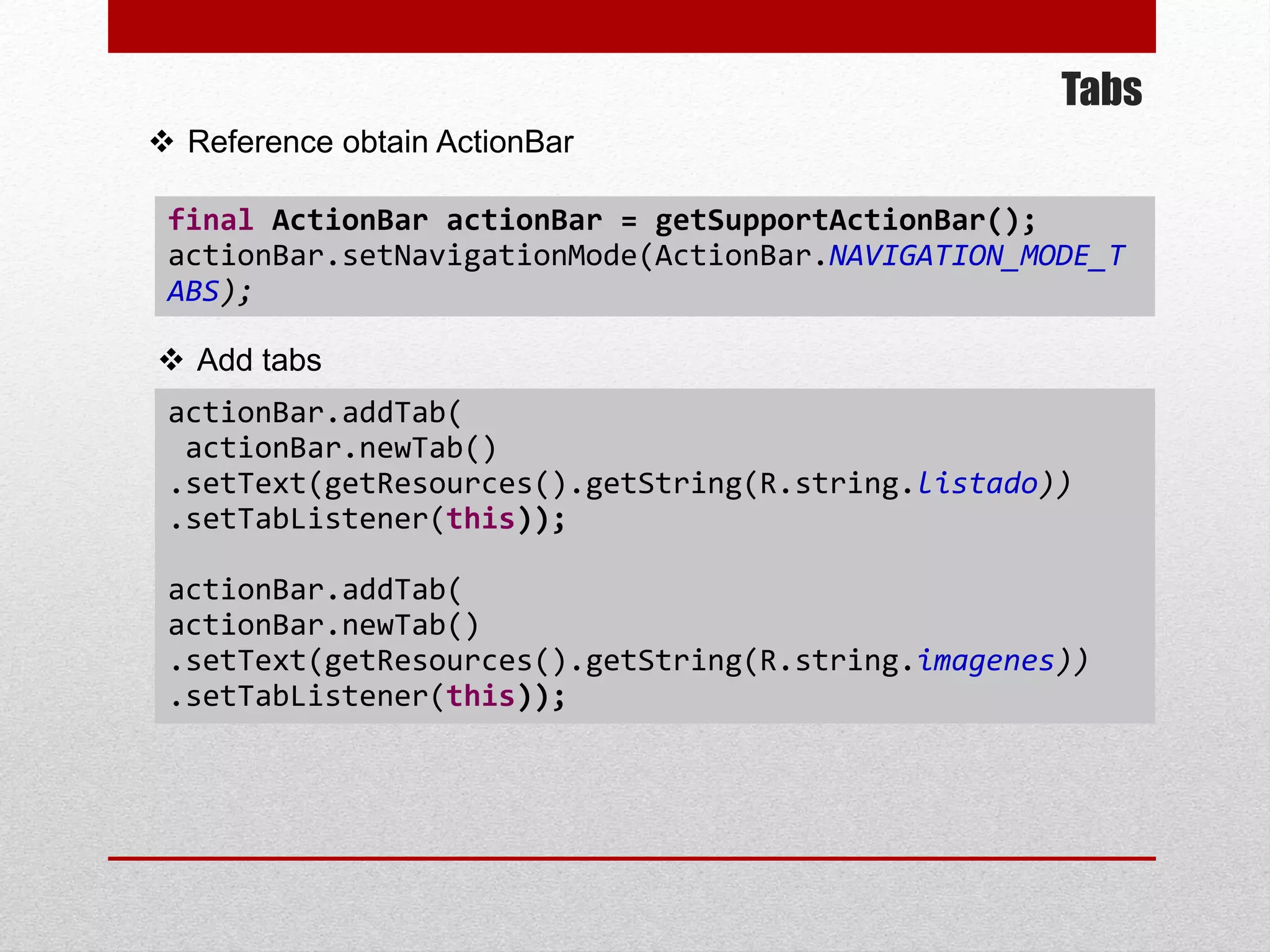 Tabs
 Reference obtain ActionBar
final ActionBar actionBar = getSupportActionBar();
actionBar.setNavigationMode(ActionBar.NAVIGATION_MODE_T
ABS);
 Add tabs
actionBar.addTab(
actionBar.newTab()
.setText(getResources().getString(R.string.listado))
.setTabListener(this));
actionBar.addTab(
actionBar.newTab()
.setText(getResources().getString(R.string.imagenes))
.setTabListener(this));
 