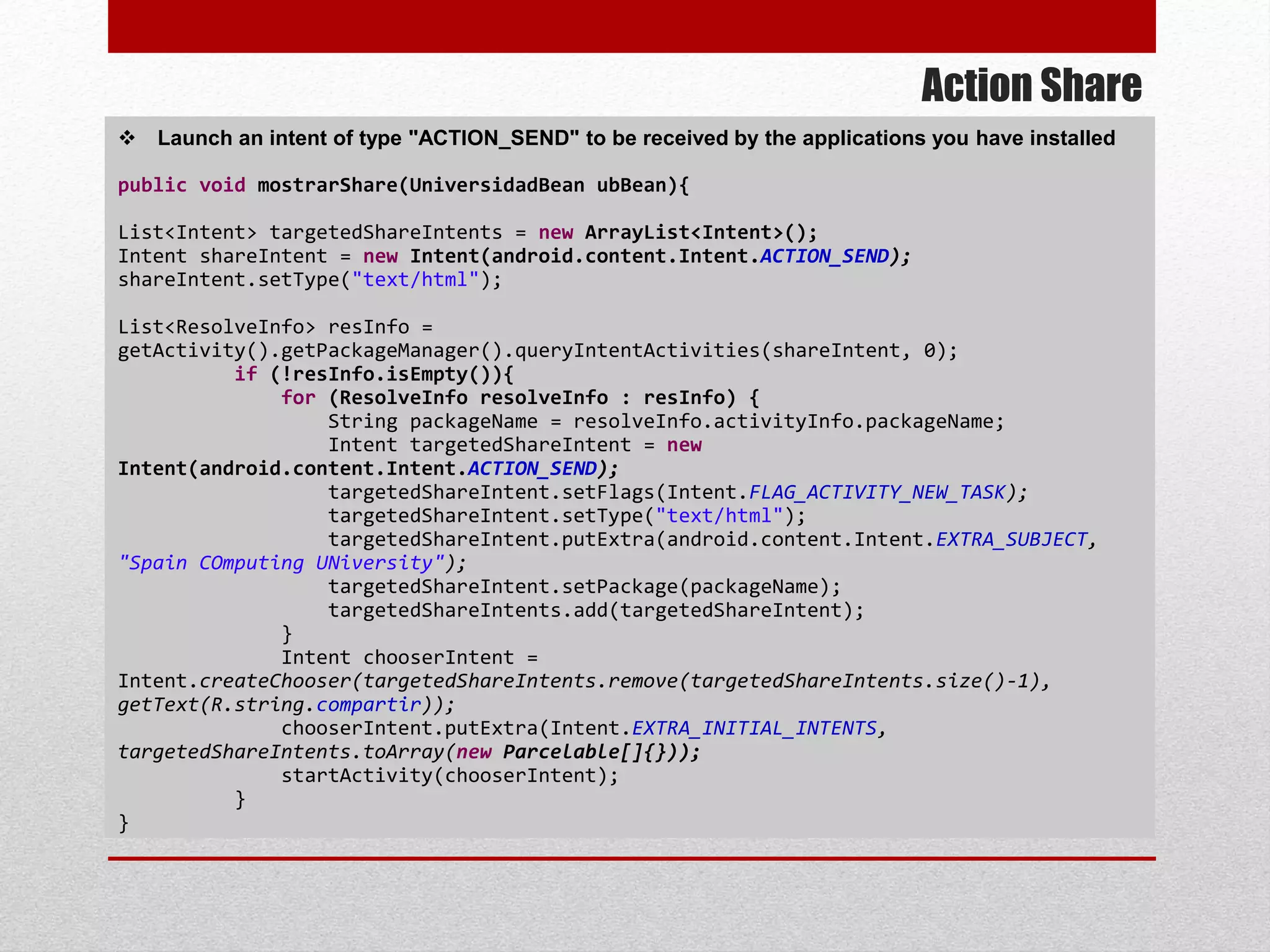 Action Share
 Launch an intent of type "ACTION_SEND" to be received by the applications you have installed
public void mostrarShare(UniversidadBean ubBean){
List<Intent> targetedShareIntents = new ArrayList<Intent>();
Intent shareIntent = new Intent(android.content.Intent.ACTION_SEND);
shareIntent.setType("text/html");
List<ResolveInfo> resInfo =
getActivity().getPackageManager().queryIntentActivities(shareIntent, 0);
if (!resInfo.isEmpty()){
for (ResolveInfo resolveInfo : resInfo) {
String packageName = resolveInfo.activityInfo.packageName;
Intent targetedShareIntent = new
Intent(android.content.Intent.ACTION_SEND);
targetedShareIntent.setFlags(Intent.FLAG_ACTIVITY_NEW_TASK);
targetedShareIntent.setType("text/html");
targetedShareIntent.putExtra(android.content.Intent.EXTRA_SUBJECT,
"Spain COmputing UNiversity");
targetedShareIntent.setPackage(packageName);
targetedShareIntents.add(targetedShareIntent);
}
Intent chooserIntent =
Intent.createChooser(targetedShareIntents.remove(targetedShareIntents.size()-1),
getText(R.string.compartir));
chooserIntent.putExtra(Intent.EXTRA_INITIAL_INTENTS,
targetedShareIntents.toArray(new Parcelable[]{}));
startActivity(chooserIntent);
}
}
 
