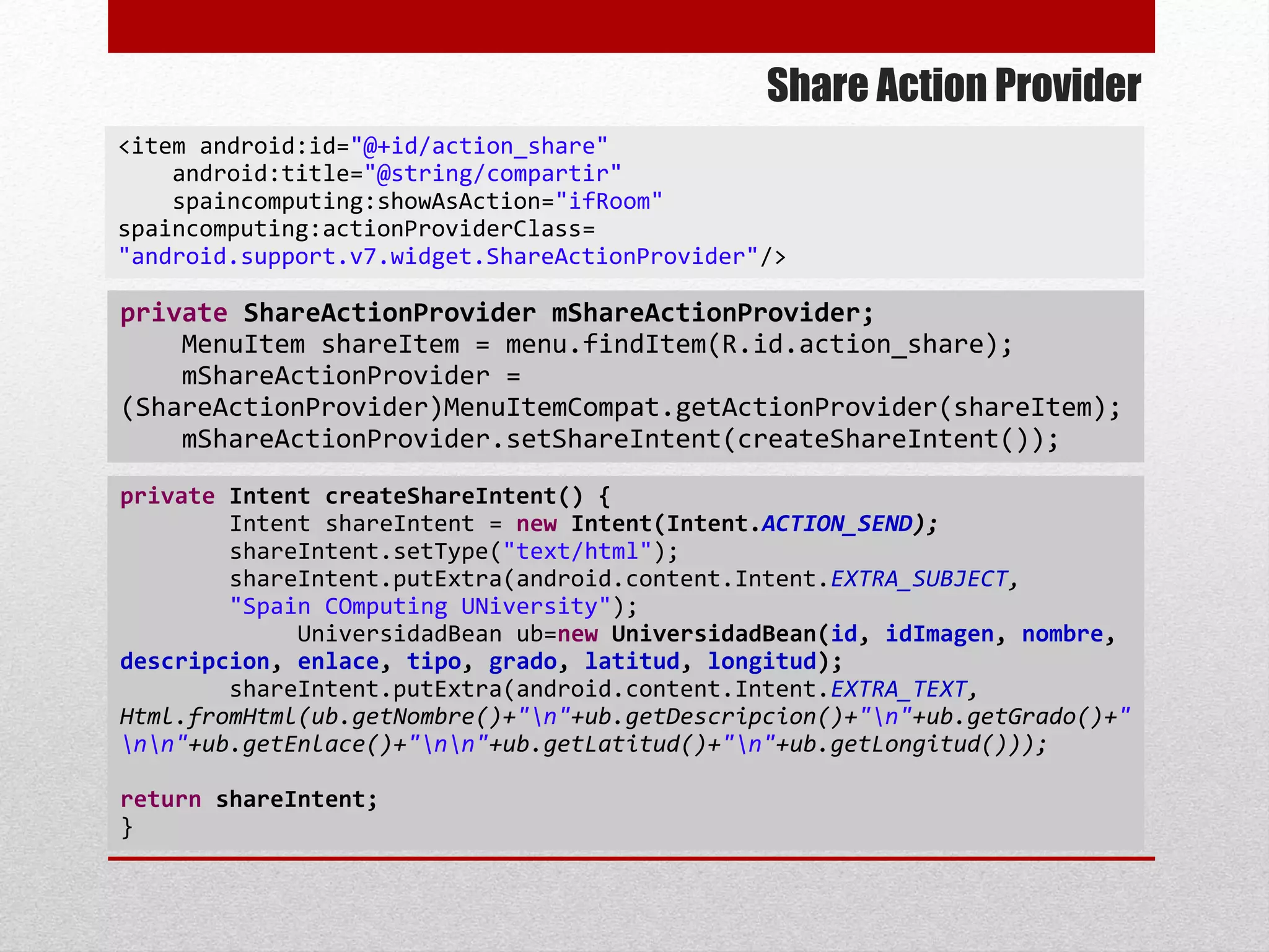 Share Action Provider
<item android:id="@+id/action_share"
android:title="@string/compartir"
spaincomputing:showAsAction="ifRoom"
spaincomputing:actionProviderClass=
"android.support.v7.widget.ShareActionProvider"/>
private Intent createShareIntent() {
Intent shareIntent = new Intent(Intent.ACTION_SEND);
shareIntent.setType("text/html");
shareIntent.putExtra(android.content.Intent.EXTRA_SUBJECT,
"Spain COmputing UNiversity");
UniversidadBean ub=new UniversidadBean(id, idImagen, nombre,
descripcion, enlace, tipo, grado, latitud, longitud);
shareIntent.putExtra(android.content.Intent.EXTRA_TEXT,
Html.fromHtml(ub.getNombre()+"n"+ub.getDescripcion()+"n"+ub.getGrado()+"
nn"+ub.getEnlace()+"nn"+ub.getLatitud()+"n"+ub.getLongitud()));
return shareIntent;
}
private ShareActionProvider mShareActionProvider;
MenuItem shareItem = menu.findItem(R.id.action_share);
mShareActionProvider =
(ShareActionProvider)MenuItemCompat.getActionProvider(shareItem);
mShareActionProvider.setShareIntent(createShareIntent());
 