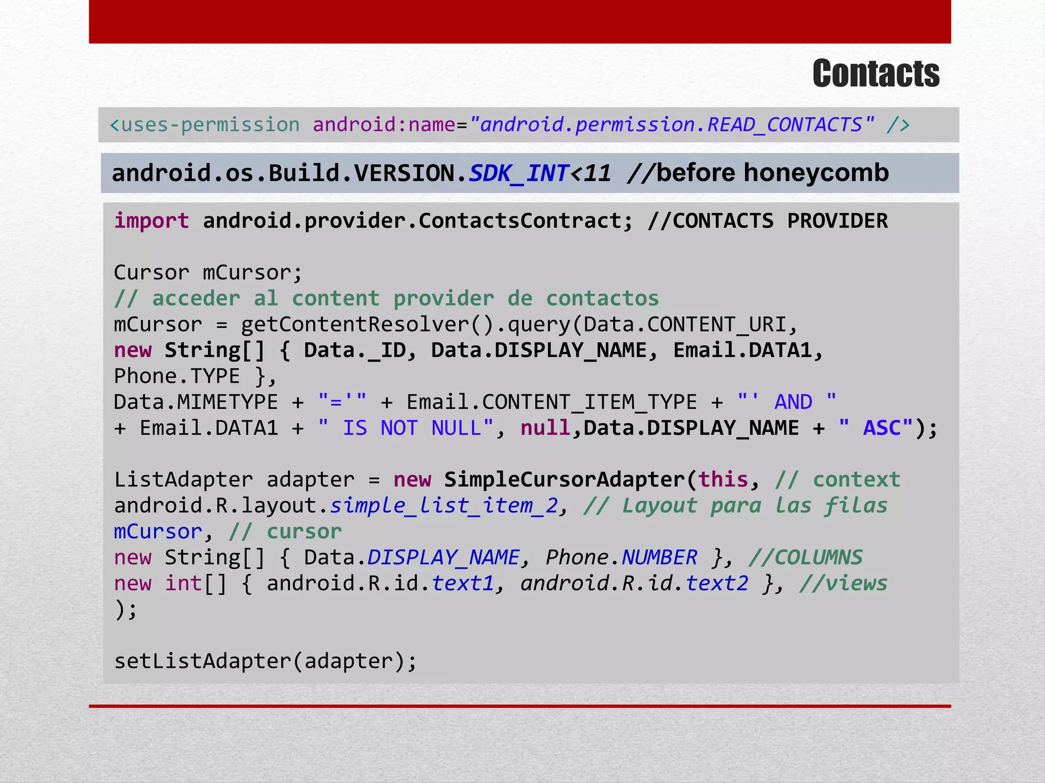 Contacts
import android.provider.ContactsContract; //CONTACTS PROVIDER
Cursor mCursor;
// acceder al content provider de contactos
mCursor = getContentResolver().query(Data.CONTENT_URI,
new String[] { Data._ID, Data.DISPLAY_NAME, Email.DATA1,
Phone.TYPE },
Data.MIMETYPE + "='" + Email.CONTENT_ITEM_TYPE + "' AND "
+ Email.DATA1 + " IS NOT NULL", null,Data.DISPLAY_NAME + " ASC");
ListAdapter adapter = new SimpleCursorAdapter(this, // context
android.R.layout.simple_list_item_2, // Layout para las filas
mCursor, // cursor
new String[] { Data.DISPLAY_NAME, Phone.NUMBER }, //COLUMNS
new int[] { android.R.id.text1, android.R.id.text2 }, //views
);
setListAdapter(adapter);
<uses-permission android:name="android.permission.READ_CONTACTS" />
android.os.Build.VERSION.SDK_INT<11 //before honeycomb
 