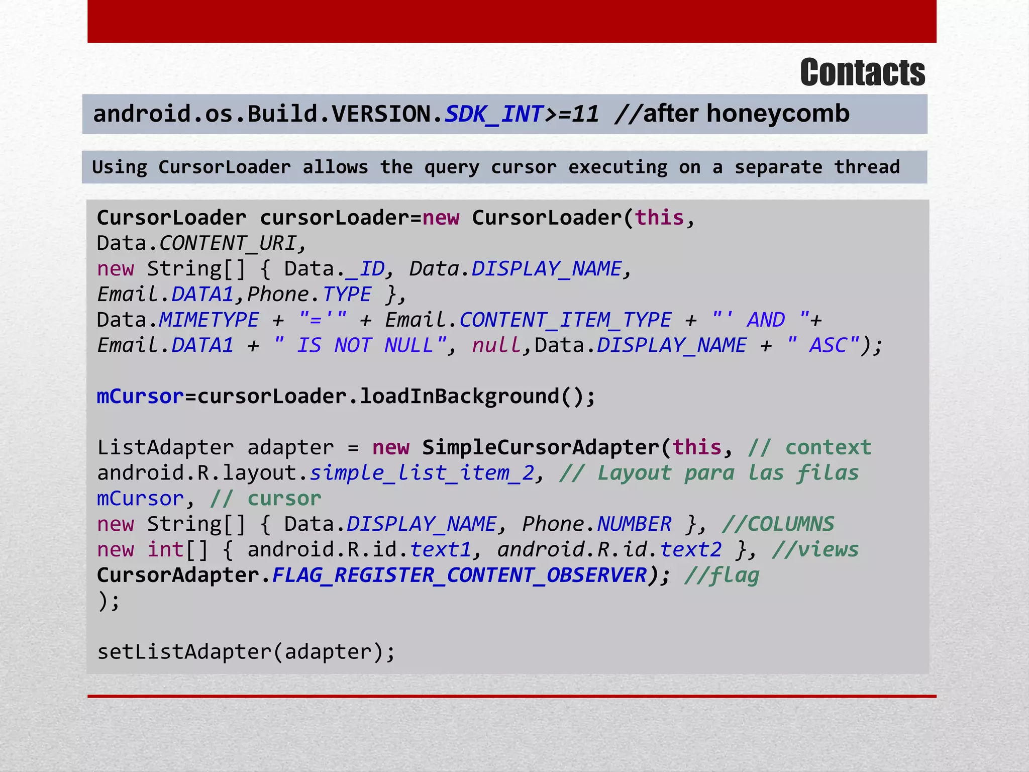 Contacts
CursorLoader cursorLoader=new CursorLoader(this,
Data.CONTENT_URI,
new String[] { Data._ID, Data.DISPLAY_NAME,
Email.DATA1,Phone.TYPE },
Data.MIMETYPE + "='" + Email.CONTENT_ITEM_TYPE + "' AND "+
Email.DATA1 + " IS NOT NULL", null,Data.DISPLAY_NAME + " ASC");
mCursor=cursorLoader.loadInBackground();
ListAdapter adapter = new SimpleCursorAdapter(this, // context
android.R.layout.simple_list_item_2, // Layout para las filas
mCursor, // cursor
new String[] { Data.DISPLAY_NAME, Phone.NUMBER }, //COLUMNS
new int[] { android.R.id.text1, android.R.id.text2 }, //views
CursorAdapter.FLAG_REGISTER_CONTENT_OBSERVER); //flag
);
setListAdapter(adapter);
android.os.Build.VERSION.SDK_INT>=11 //after honeycomb
Using CursorLoader allows the query cursor executing on a separate thread
 