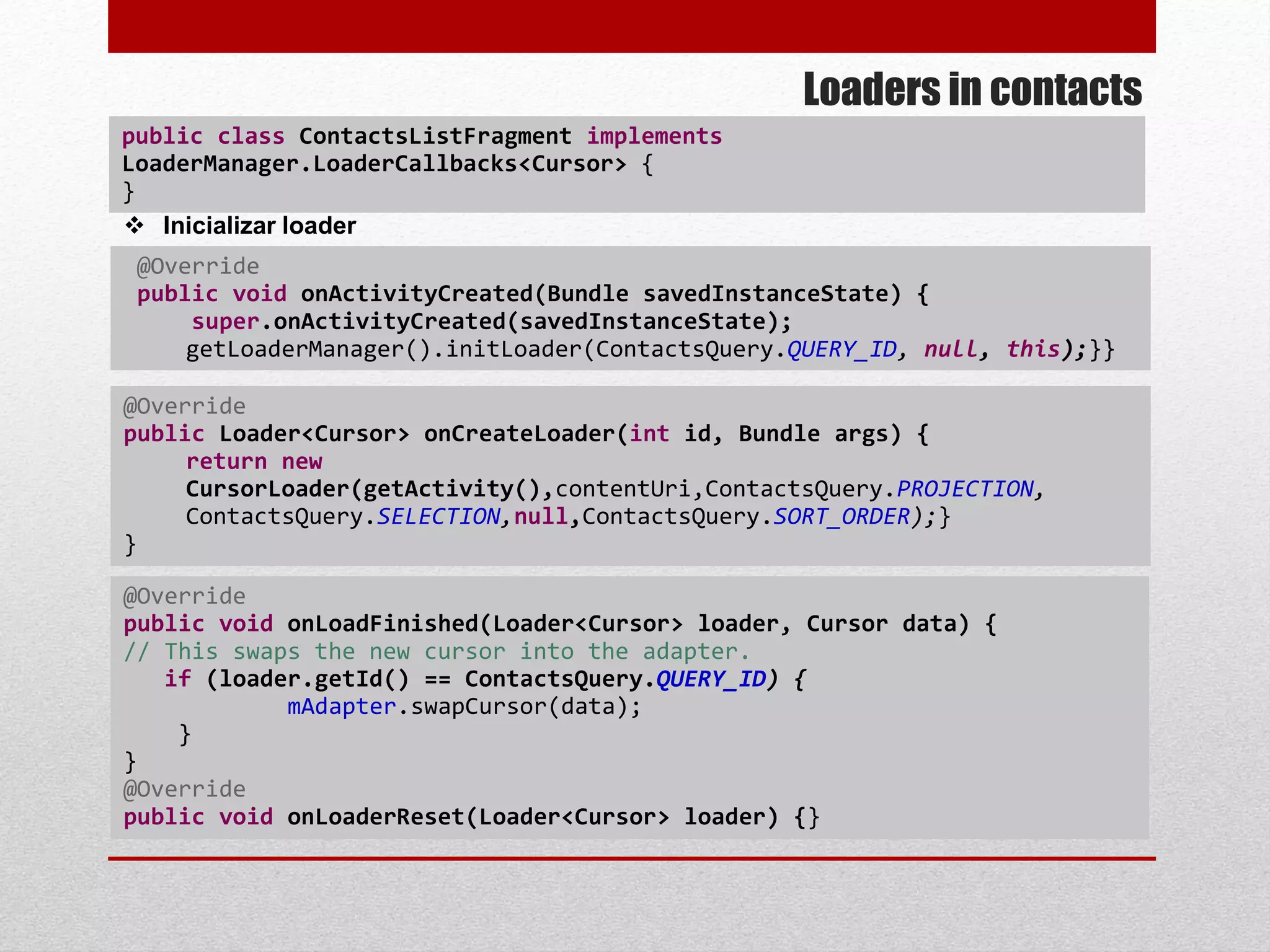 Loaders in contacts
public class ContactsListFragment implements
LoaderManager.LoaderCallbacks<Cursor> {
}
@Override
public void onActivityCreated(Bundle savedInstanceState) {
super.onActivityCreated(savedInstanceState);
getLoaderManager().initLoader(ContactsQuery.QUERY_ID, null, this);}}
 Inicializar loader
@Override
public Loader<Cursor> onCreateLoader(int id, Bundle args) {
return new
CursorLoader(getActivity(),contentUri,ContactsQuery.PROJECTION,
ContactsQuery.SELECTION,null,ContactsQuery.SORT_ORDER);}
}
@Override
public void onLoadFinished(Loader<Cursor> loader, Cursor data) {
// This swaps the new cursor into the adapter.
if (loader.getId() == ContactsQuery.QUERY_ID) {
mAdapter.swapCursor(data);
}
}
@Override
public void onLoaderReset(Loader<Cursor> loader) {}
 