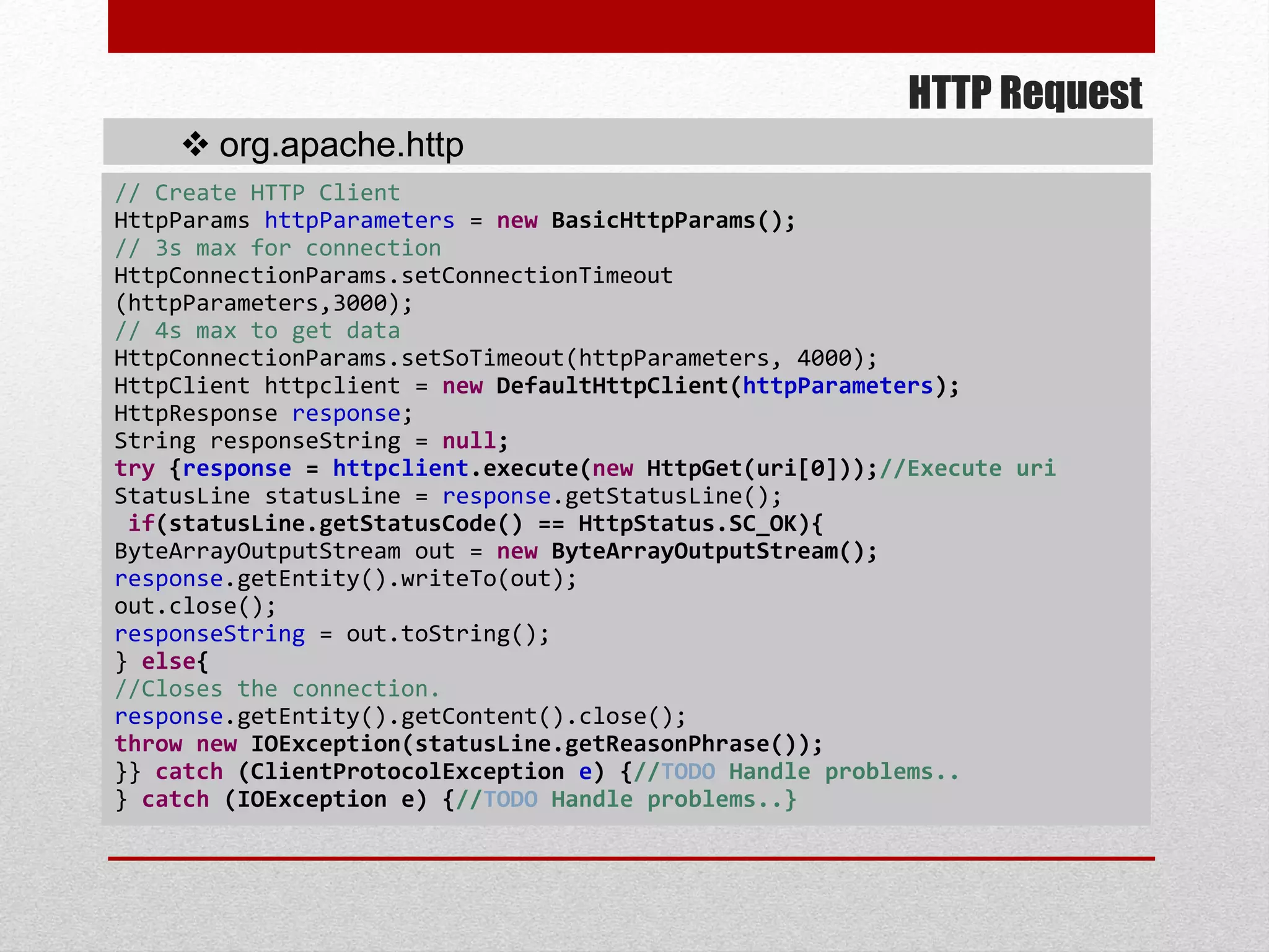HTTP Request
 org.apache.http
// Create HTTP Client
HttpParams httpParameters = new BasicHttpParams();
// 3s max for connection
HttpConnectionParams.setConnectionTimeout
(httpParameters,3000);
// 4s max to get data
HttpConnectionParams.setSoTimeout(httpParameters, 4000);
HttpClient httpclient = new DefaultHttpClient(httpParameters);
HttpResponse response;
String responseString = null;
try {response = httpclient.execute(new HttpGet(uri[0]));//Execute uri
StatusLine statusLine = response.getStatusLine();
if(statusLine.getStatusCode() == HttpStatus.SC_OK){
ByteArrayOutputStream out = new ByteArrayOutputStream();
response.getEntity().writeTo(out);
out.close();
responseString = out.toString();
} else{
//Closes the connection.
response.getEntity().getContent().close();
throw new IOException(statusLine.getReasonPhrase());
}} catch (ClientProtocolException e) {//TODO Handle problems..
} catch (IOException e) {//TODO Handle problems..}
 
