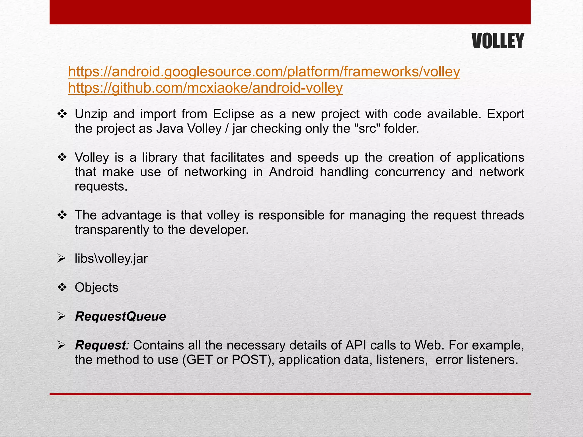 VOLLEY
https://android.googlesource.com/platform/frameworks/volley
https://github.com/mcxiaoke/android-volley
 Unzip and import from Eclipse as a new project with code available. Export
the project as Java Volley / jar checking only the "src" folder.
 Volley is a library that facilitates and speeds up the creation of applications
that make use of networking in Android handling concurrency and network
requests.
 The advantage is that volley is responsible for managing the request threads
transparently to the developer.
 libsvolley.jar
 Objects
 RequestQueue
 Request: Contains all the necessary details of API calls to Web. For example,
the method to use (GET or POST), application data, listeners, error listeners.
 
