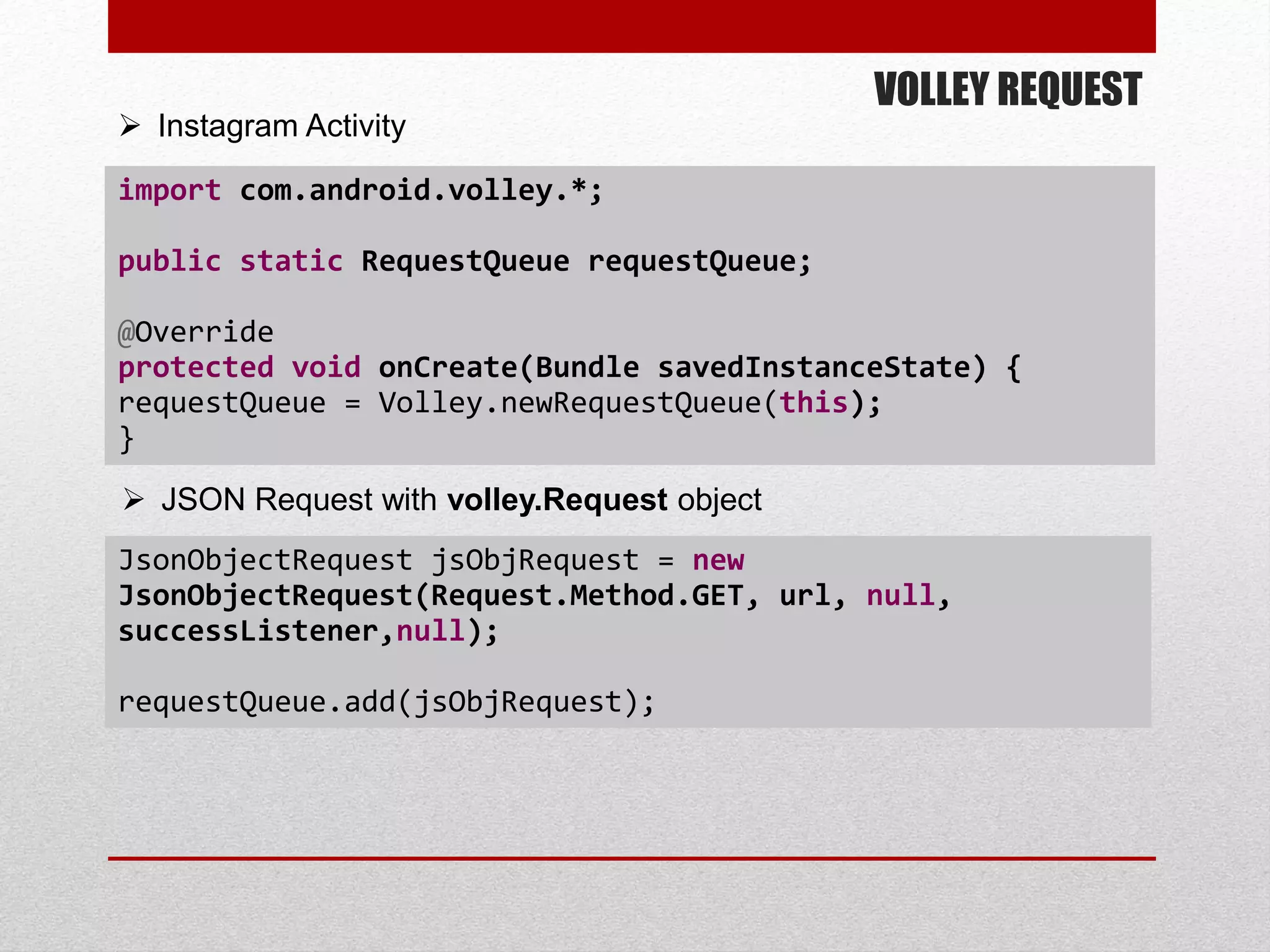 VOLLEY REQUEST
import com.android.volley.*;
public static RequestQueue requestQueue;
@Override
protected void onCreate(Bundle savedInstanceState) {
requestQueue = Volley.newRequestQueue(this);
}
 JSON Request with volley.Request object
JsonObjectRequest jsObjRequest = new
JsonObjectRequest(Request.Method.GET, url, null,
successListener,null);
requestQueue.add(jsObjRequest);
 Instagram Activity
 