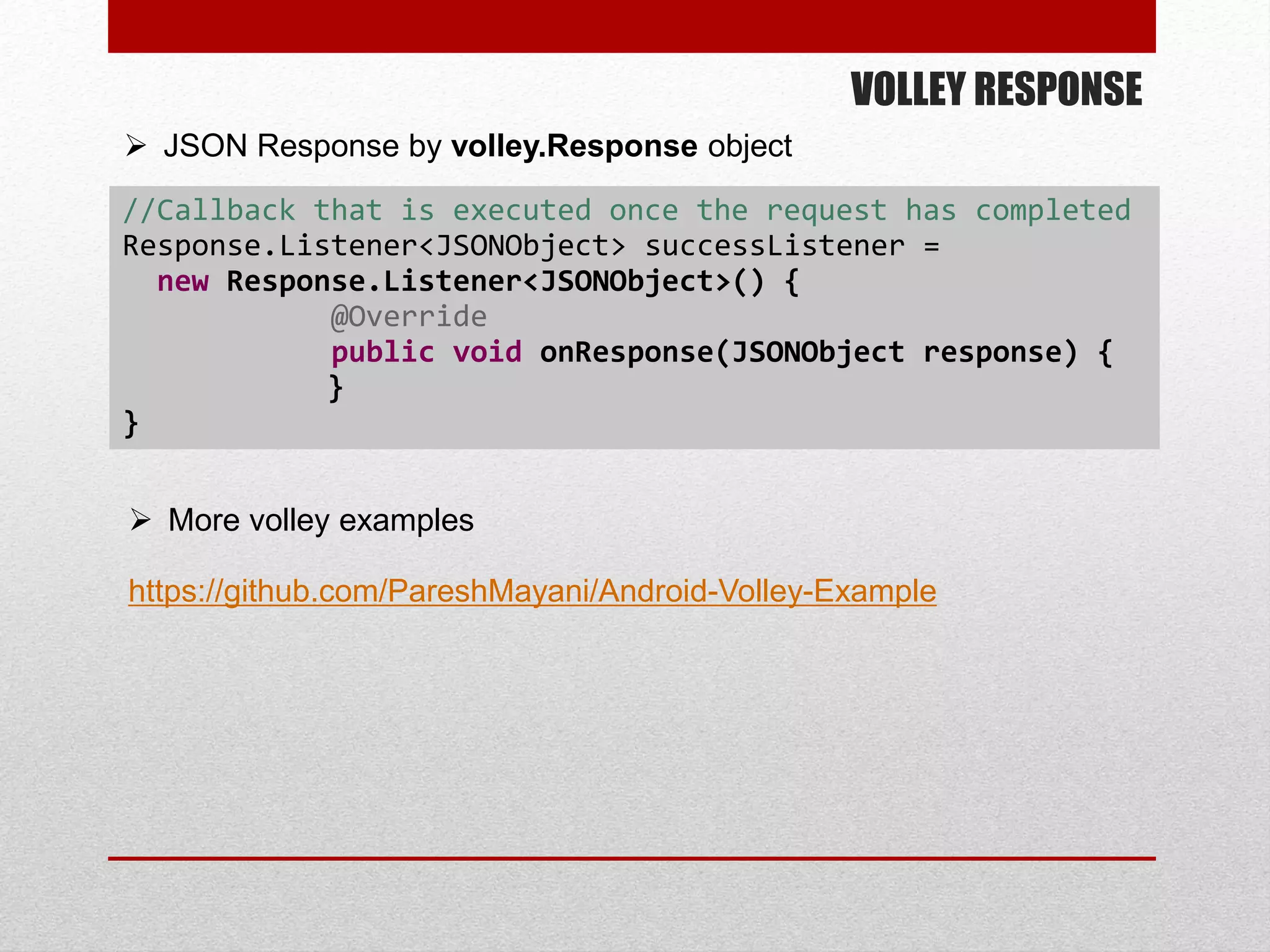 VOLLEY RESPONSE
//Callback that is executed once the request has completed
Response.Listener<JSONObject> successListener =
new Response.Listener<JSONObject>() {
@Override
public void onResponse(JSONObject response) {
}
}
 JSON Response by volley.Response object
 More volley examples
https://github.com/PareshMayani/Android-Volley-Example
 