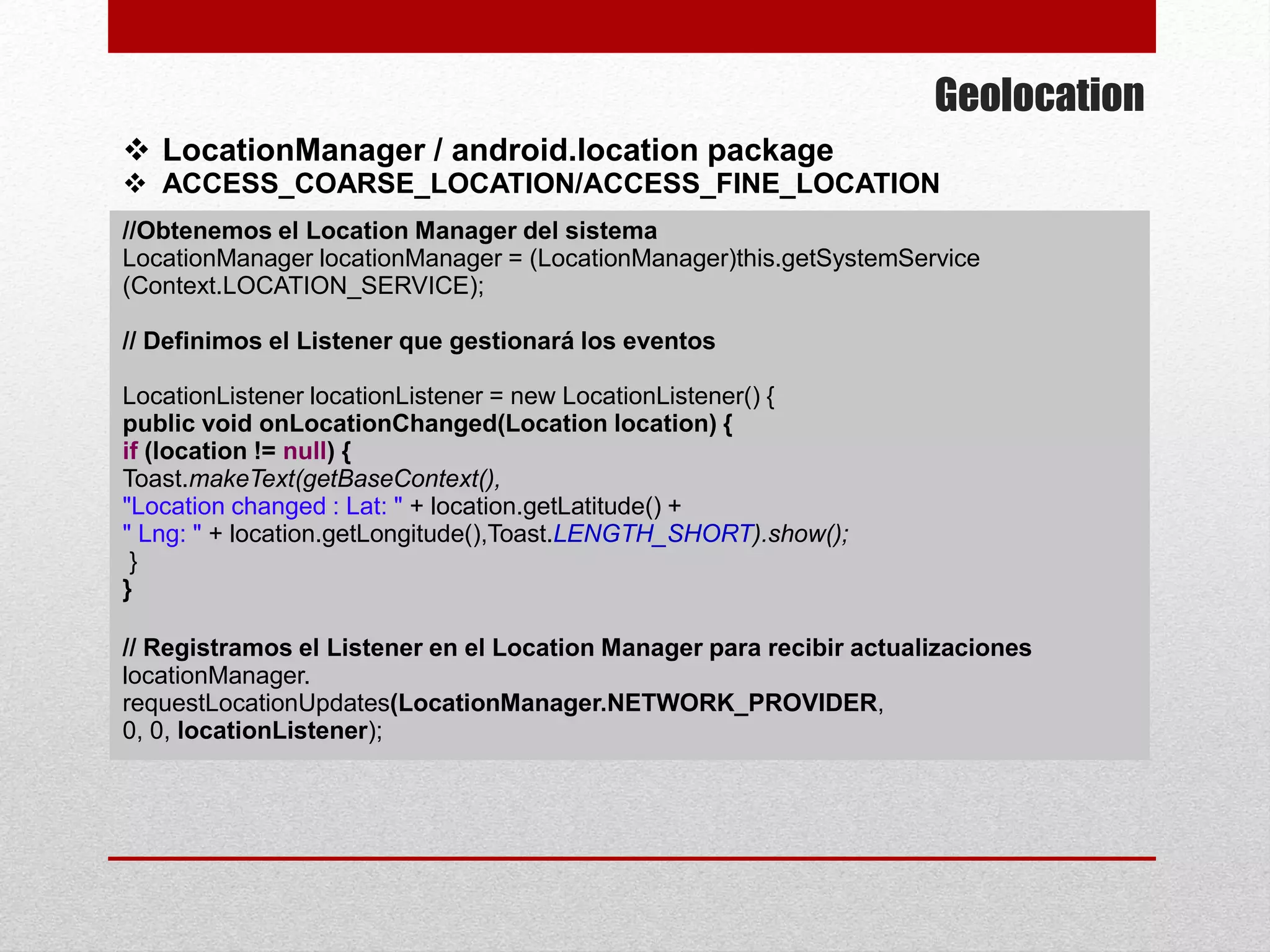 Geolocation
 LocationManager / android.location package
 ACCESS_COARSE_LOCATION/ACCESS_FINE_LOCATION
//Obtenemos el Location Manager del sistema
LocationManager locationManager = (LocationManager)this.getSystemService
(Context.LOCATION_SERVICE);
// Definimos el Listener que gestionará los eventos
LocationListener locationListener = new LocationListener() {
public void onLocationChanged(Location location) {
if (location != null) {
Toast.makeText(getBaseContext(),
"Location changed : Lat: " + location.getLatitude() +
" Lng: " + location.getLongitude(),Toast.LENGTH_SHORT).show();
}
}
// Registramos el Listener en el Location Manager para recibir actualizaciones
locationManager.
requestLocationUpdates(LocationManager.NETWORK_PROVIDER,
0, 0, locationListener);
 