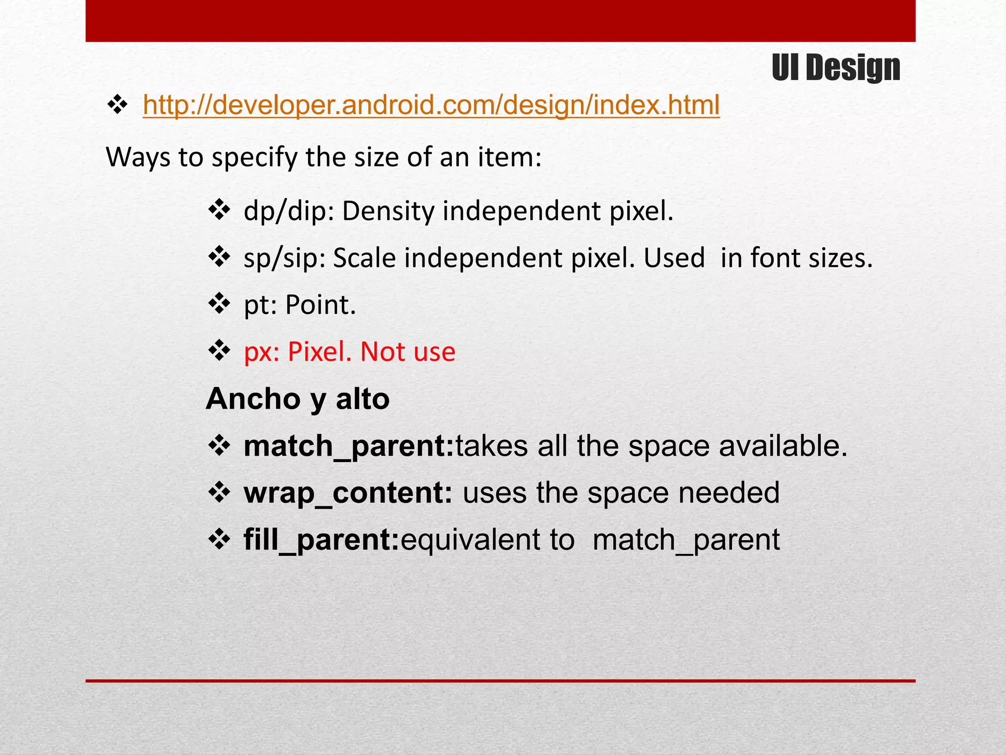 UI Design
 http://developer.android.com/design/index.html
Ways to specify the size of an item:
 dp/dip: Density independent pixel.
 sp/sip: Scale independent pixel. Used in font sizes.
 pt: Point.
 px: Pixel. Not use
Ancho y alto
 match_parent:takes all the space available.
 wrap_content: uses the space needed
 fill_parent:equivalent to match_parent
 