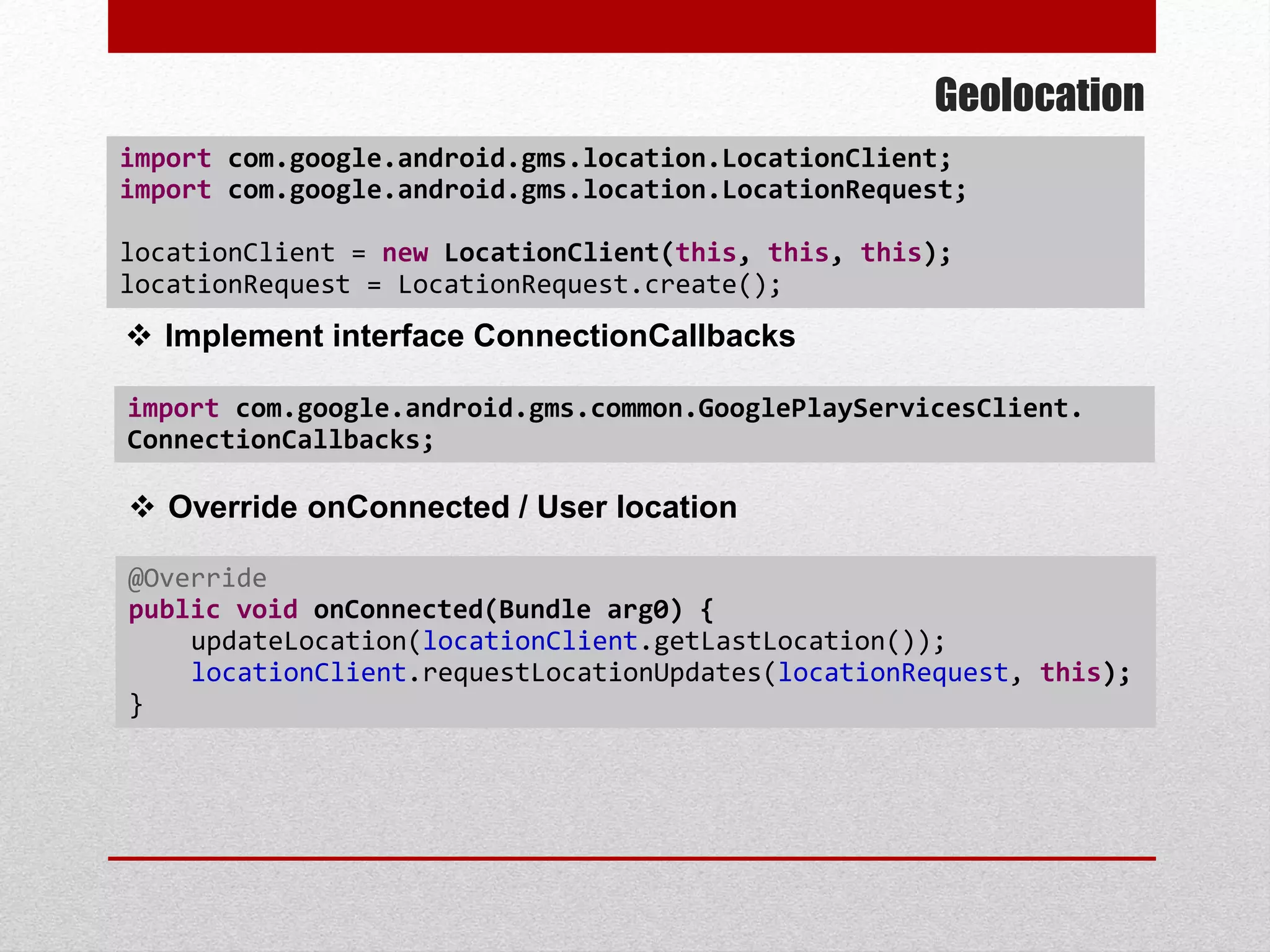 Geolocation
 Implement interface ConnectionCallbacks
import com.google.android.gms.common.GooglePlayServicesClient.
ConnectionCallbacks;
 Override onConnected / User location
@Override
public void onConnected(Bundle arg0) {
updateLocation(locationClient.getLastLocation());
locationClient.requestLocationUpdates(locationRequest, this);
}
import com.google.android.gms.location.LocationClient;
import com.google.android.gms.location.LocationRequest;
locationClient = new LocationClient(this, this, this);
locationRequest = LocationRequest.create();
 