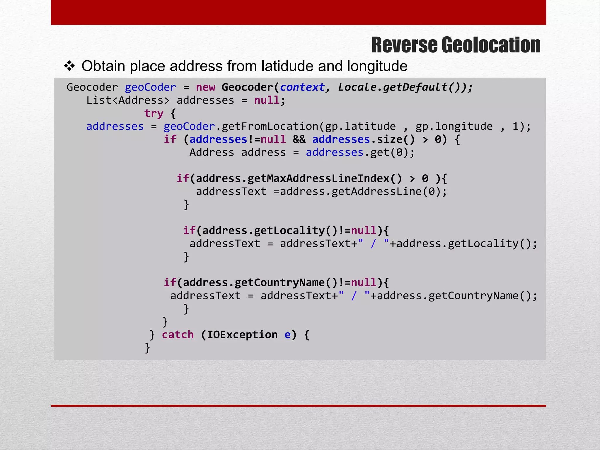 Reverse Geolocation
Geocoder geoCoder = new Geocoder(context, Locale.getDefault());
List<Address> addresses = null;
try {
addresses = geoCoder.getFromLocation(gp.latitude , gp.longitude , 1);
if (addresses!=null && addresses.size() > 0) {
Address address = addresses.get(0);
if(address.getMaxAddressLineIndex() > 0 ){
addressText =address.getAddressLine(0);
}
if(address.getLocality()!=null){
addressText = addressText+" / "+address.getLocality();
}
if(address.getCountryName()!=null){
addressText = addressText+" / "+address.getCountryName();
}
}
} catch (IOException e) {
}
 Obtain place address from latidude and longitude
 