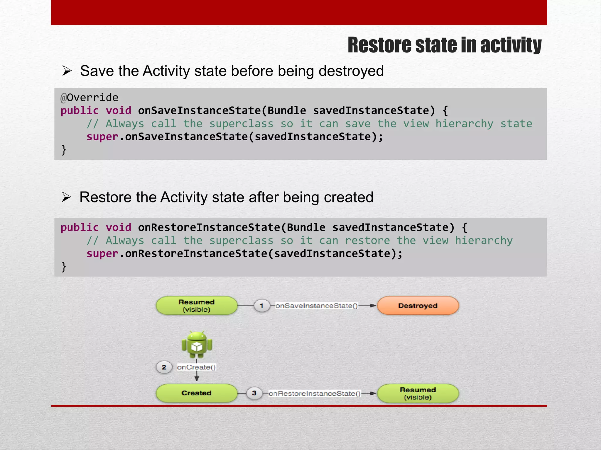 Restore state in activity
@Override
public void onSaveInstanceState(Bundle savedInstanceState) {
// Always call the superclass so it can save the view hierarchy state
super.onSaveInstanceState(savedInstanceState);
}
 Save the Activity state before being destroyed
 Restore the Activity state after being created
public void onRestoreInstanceState(Bundle savedInstanceState) {
// Always call the superclass so it can restore the view hierarchy
super.onRestoreInstanceState(savedInstanceState);
}
 