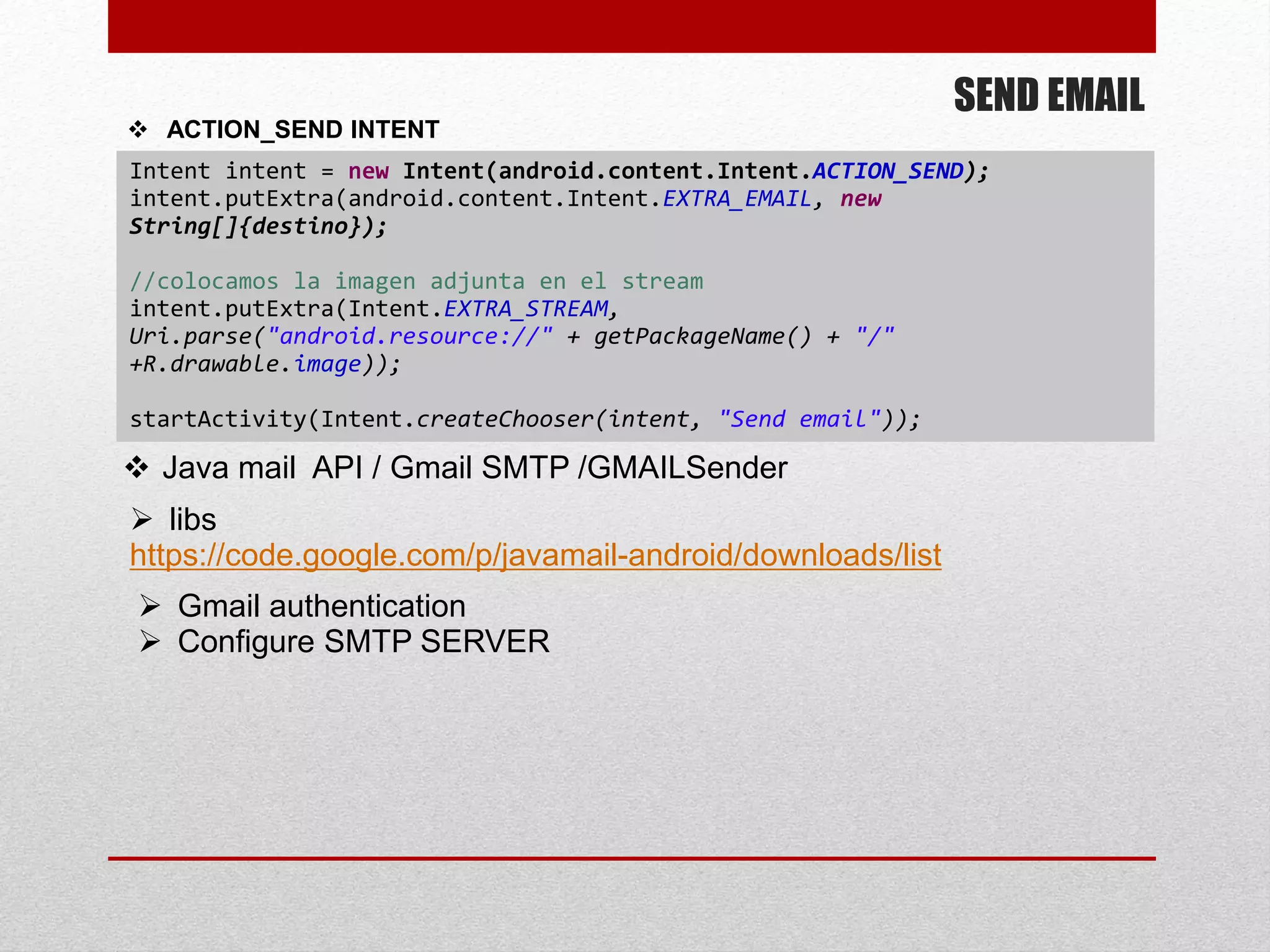 SEND EMAIL
 ACTION_SEND INTENT
Intent intent = new Intent(android.content.Intent.ACTION_SEND);
intent.putExtra(android.content.Intent.EXTRA_EMAIL, new
String[]{destino});
//colocamos la imagen adjunta en el stream
intent.putExtra(Intent.EXTRA_STREAM,
Uri.parse("android.resource://" + getPackageName() + "/"
+R.drawable.image));
startActivity(Intent.createChooser(intent, "Send email"));
 libs
https://code.google.com/p/javamail-android/downloads/list
 Java mail API / Gmail SMTP /GMAILSender
 Gmail authentication
 Configure SMTP SERVER
 