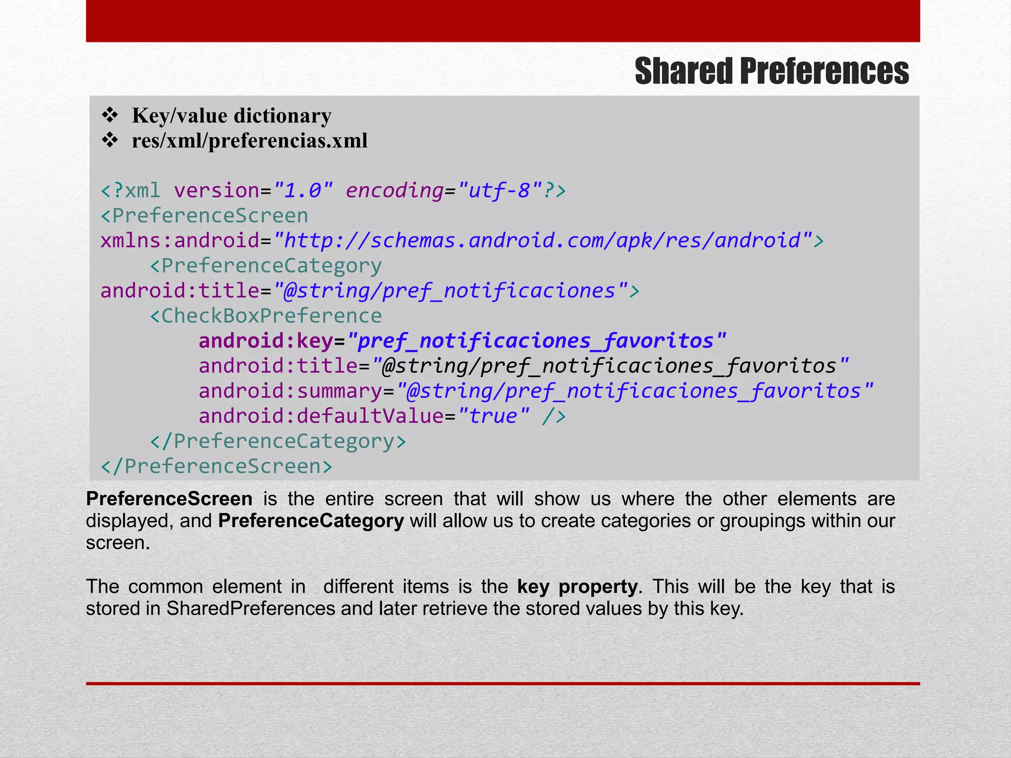 Shared Preferences
 Key/value dictionary
 res/xml/preferencias.xml
<?xml version="1.0" encoding="utf-8"?>
<PreferenceScreen
xmlns:android="http://schemas.android.com/apk/res/android">
<PreferenceCategory
android:title="@string/pref_notificaciones">
<CheckBoxPreference
android:key="pref_notificaciones_favoritos"
android:title="@string/pref_notificaciones_favoritos"
android:summary="@string/pref_notificaciones_favoritos"
android:defaultValue="true" />
</PreferenceCategory>
</PreferenceScreen>
PreferenceScreen is the entire screen that will show us where the other elements are
displayed, and PreferenceCategory will allow us to create categories or groupings within our
screen.
The common element in different items is the key property. This will be the key that is
stored in SharedPreferences and later retrieve the stored values by this key.
 