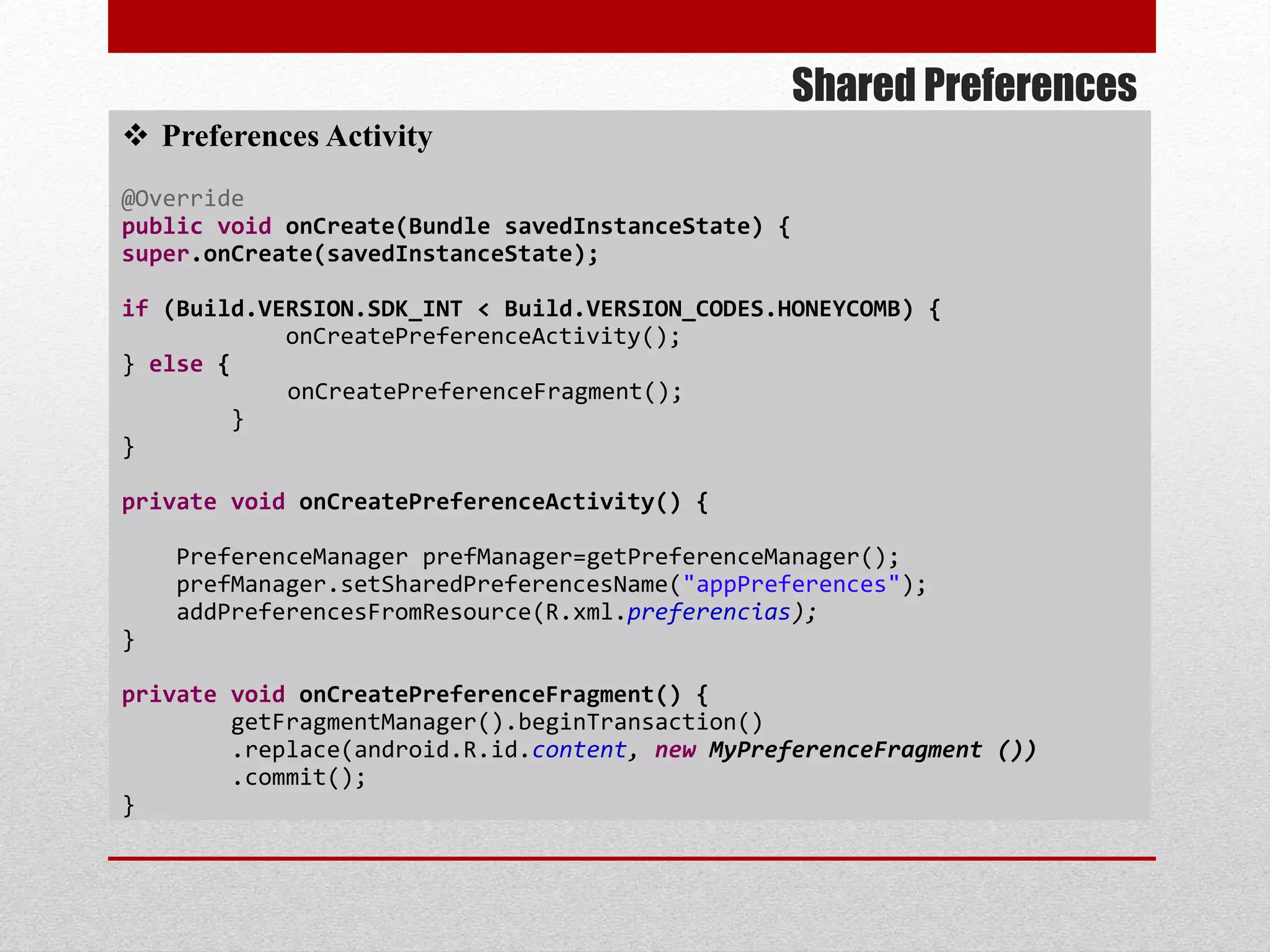 Shared Preferences
 Preferences Activity
@Override
public void onCreate(Bundle savedInstanceState) {
super.onCreate(savedInstanceState);
if (Build.VERSION.SDK_INT < Build.VERSION_CODES.HONEYCOMB) {
onCreatePreferenceActivity();
} else {
onCreatePreferenceFragment();
}
}
private void onCreatePreferenceActivity() {
PreferenceManager prefManager=getPreferenceManager();
prefManager.setSharedPreferencesName("appPreferences");
addPreferencesFromResource(R.xml.preferencias);
}
private void onCreatePreferenceFragment() {
getFragmentManager().beginTransaction()
.replace(android.R.id.content, new MyPreferenceFragment ())
.commit();
}
 