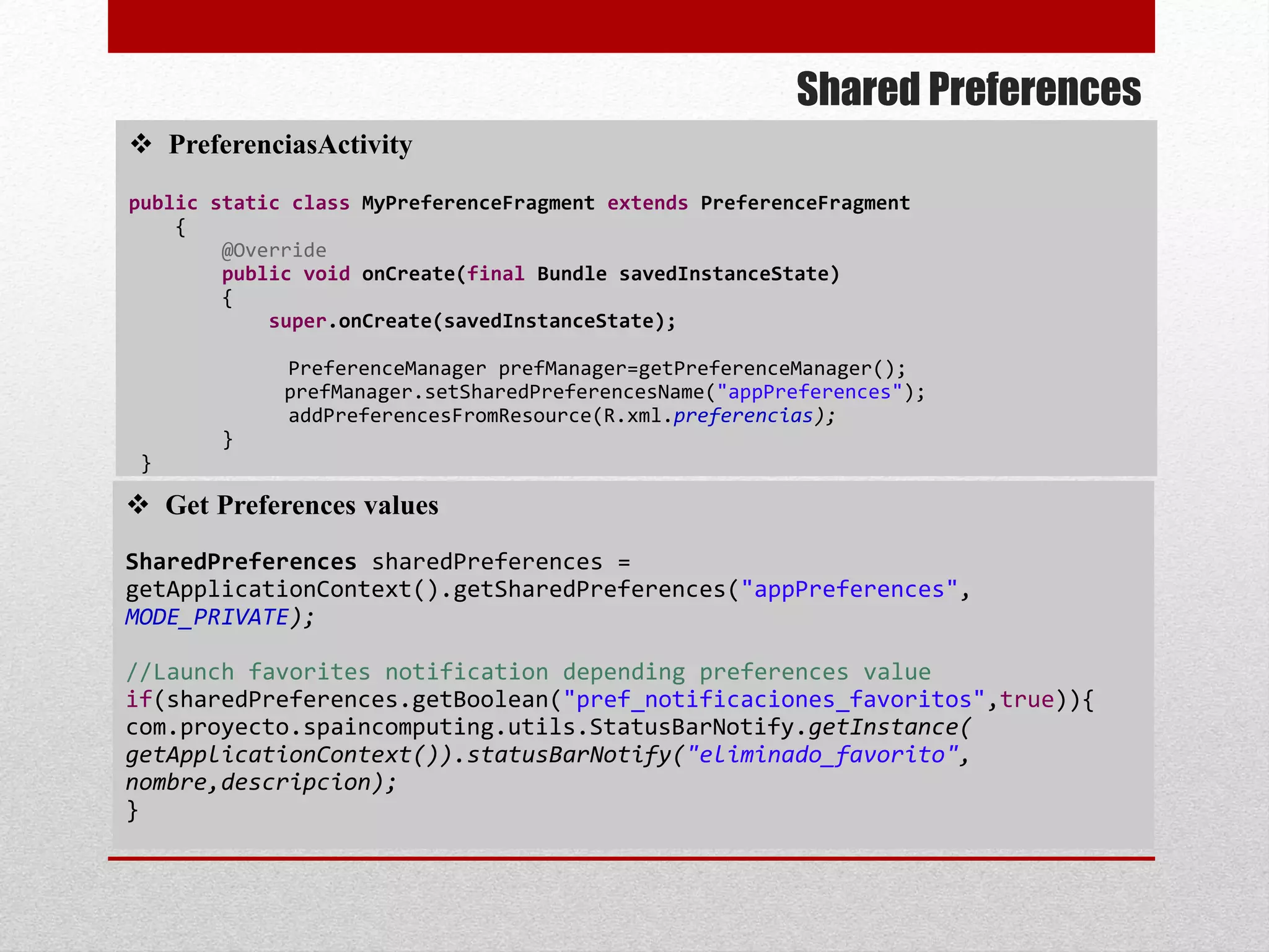 Shared Preferences
 PreferenciasActivity
public static class MyPreferenceFragment extends PreferenceFragment
{
@Override
public void onCreate(final Bundle savedInstanceState)
{
super.onCreate(savedInstanceState);
PreferenceManager prefManager=getPreferenceManager();
prefManager.setSharedPreferencesName("appPreferences");
addPreferencesFromResource(R.xml.preferencias);
}
}
 Get Preferences values
SharedPreferences sharedPreferences =
getApplicationContext().getSharedPreferences("appPreferences",
MODE_PRIVATE);
//Launch favorites notification depending preferences value
if(sharedPreferences.getBoolean("pref_notificaciones_favoritos",true)){
com.proyecto.spaincomputing.utils.StatusBarNotify.getInstance(
getApplicationContext()).statusBarNotify("eliminado_favorito",
nombre,descripcion);
}
 