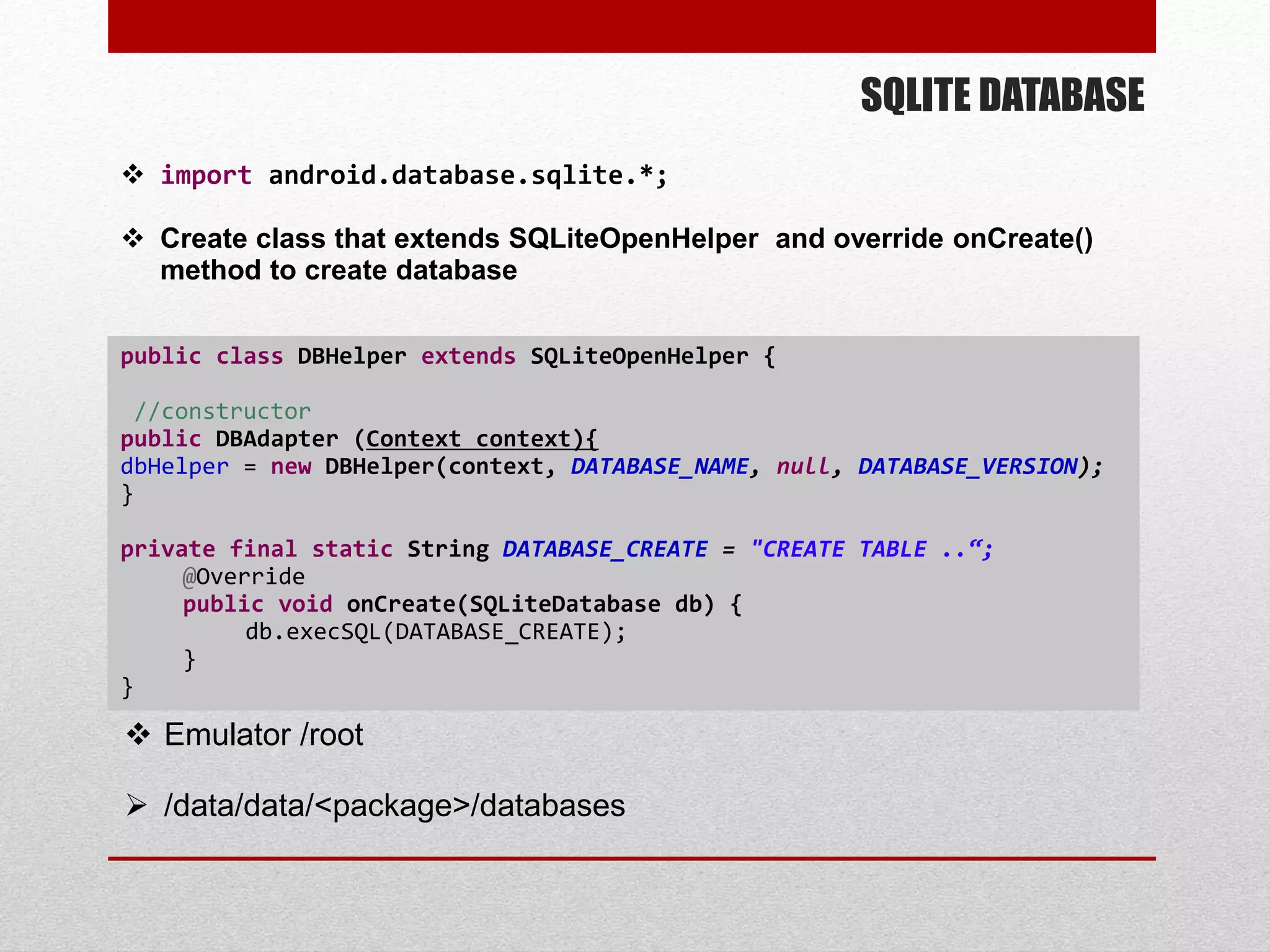 SQLITE DATABASE
 import android.database.sqlite.*;
 Create class that extends SQLiteOpenHelper and override onCreate()
method to create database
public class DBHelper extends SQLiteOpenHelper {
//constructor
public DBAdapter (Context context){
dbHelper = new DBHelper(context, DATABASE_NAME, null, DATABASE_VERSION);
}
private final static String DATABASE_CREATE = "CREATE TABLE ..“;
@Override
public void onCreate(SQLiteDatabase db) {
db.execSQL(DATABASE_CREATE);
}
}
 Emulator /root
 /data/data/<package>/databases
 
