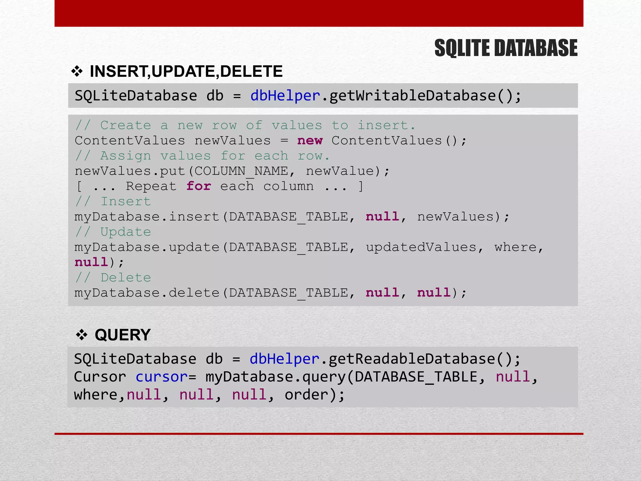SQLITE DATABASE
 INSERT,UPDATE,DELETE
SQLiteDatabase db = dbHelper.getWritableDatabase();
 QUERY
SQLiteDatabase db = dbHelper.getReadableDatabase();
Cursor cursor= myDatabase.query(DATABASE_TABLE, null,
where,null, null, null, order);
// Create a new row of values to insert.
ContentValues newValues = new ContentValues();
// Assign values for each row.
newValues.put(COLUMN_NAME, newValue);
[ ... Repeat for each column ... ]
// Insert
myDatabase.insert(DATABASE_TABLE, null, newValues);
// Update
myDatabase.update(DATABASE_TABLE, updatedValues, where,
null);
// Delete
myDatabase.delete(DATABASE_TABLE, null, null);
 