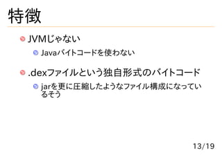 特徴
 JVMじゃない
  Javaバイトコードを使わない

 .dexファイルという独自形式のバイトコード
  jarを更に圧縮したようなファイル構成になってい
  るそう




                        13/19
 