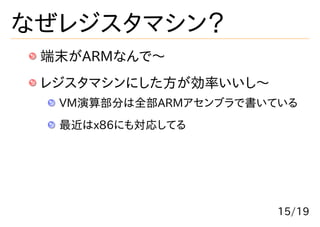 なぜレジスタマシン？
 端末がARMなんで〜
 レジスタマシンにした方が効率いいし〜
  VM演算部分は全部ARMアセンブラで書いている
  最近はx86にも対応してる




                       15/19
 
