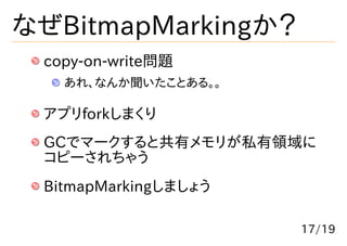 なぜBitmapMarkingか？
 copy-on-write問題
   あれ、なんか聞いたことある。。

 アプリforkしまくり
 GCでマークすると共有メモリが私有領域に
 コピーされちゃう
 BitmapMarkingしましょう

                      17/19
 