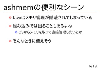 ashmemの便利なシーン
 Javaはメモリ管理が隠蔽されてしまっている
 組み込みでは困ることもあるよね
  OSからメモリを取って直接管理したいとか

 そんなときに使えそう




                         6/19
 