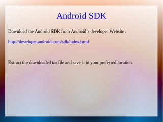 Android SDK
Download the Android SDK from Android’s developer Website :

http://developer.android.com/sdk/index.html



Extract the downloaded tar file and save it in your preferred location.
 