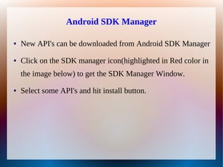 Android SDK Manager

●   New API's can be downloaded from Android SDK Manager
●   Click on the SDK manager icon(highlighted in Red color in
    the image below) to get the SDK Manager Window.
●   Select some API's and hit install button.
 