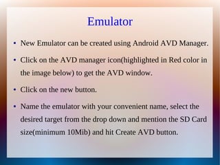 Emulator
●   New Emulator can be created using Android AVD Manager.
●   Click on the AVD manager icon(highlighted in Red color in
    the image below) to get the AVD window.
●   Click on the new button.
●   Name the emulator with your convenient name, select the
    desired target from the drop down and mention the SD Card
    size(minimum 10Mib) and hit Create AVD button.
 