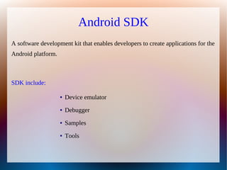 Android SDK
A software development kit that enables developers to create applications for the
Android platform.



SDK include:

                    ●   Device emulator
                    ●   Debugger
                    ●   Samples
                    ●   Tools
 