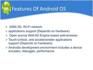 Features Of Android OS
 GSM,3G, Wi-Fi network
 applications support (Depends on hardware)
 Open source Web-Kit Engine-based web-browser
 Touch-Unlock, and accelerometer applications
support (Depends on hardware)
 Androids development environment includes a device
emulator, debugger, performance
 