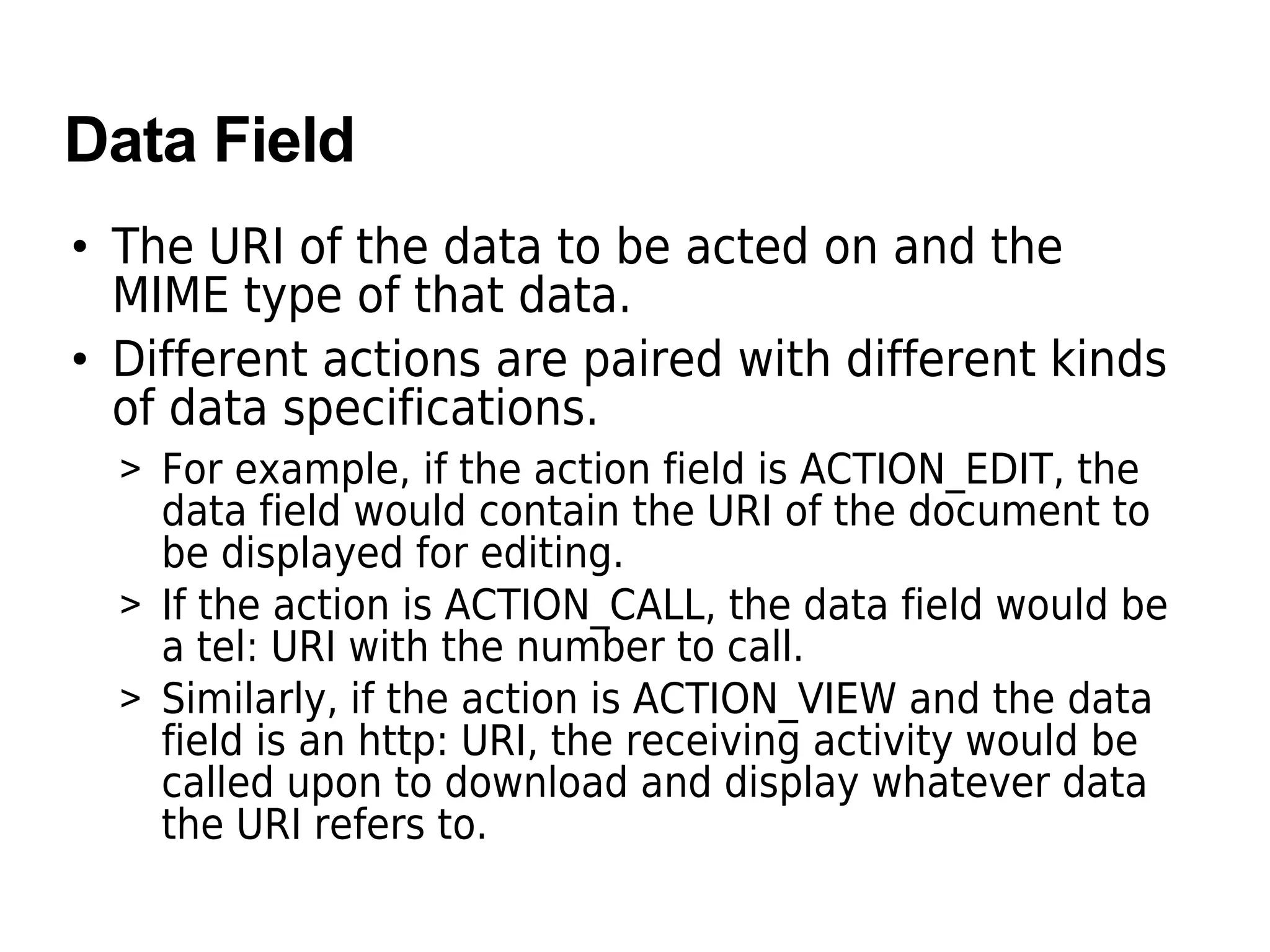 Data Field
• The URI of the data to be acted on and the
MIME type of that data.
• Different actions are paired with different kinds
of data specifications.
> For example, if the action field is ACTION_EDIT, the
data field would contain the URI of the document to
be displayed for editing.
> If the action is ACTION_CALL, the data field would be
a tel: URI with the number to call.
> Similarly, if the action is ACTION_VIEW and the data
field is an http: URI, the receiving activity would be
called upon to download and display whatever data
the URI refers to.
 