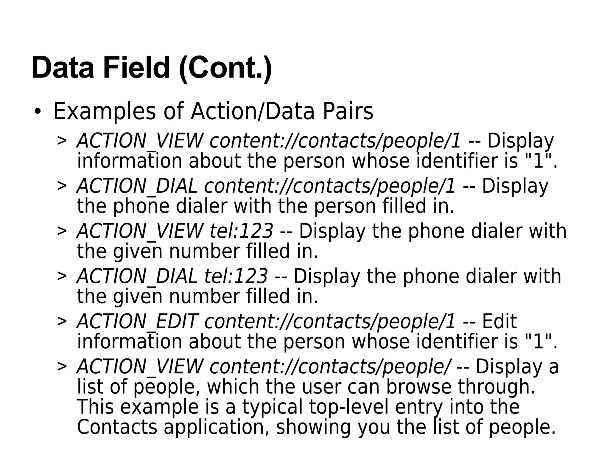 Data Field (Cont.)
• Examples of Action/Data Pairs
> ACTION_VIEW content://contacts/people/1 -- Display
information about the person whose identifier is "1".
> ACTION_DIAL content://contacts/people/1 -- Display
the phone dialer with the person filled in.
> ACTION_VIEW tel:123 -- Display the phone dialer with
the given number filled in.
> ACTION_DIAL tel:123 -- Display the phone dialer with
the given number filled in.
> ACTION_EDIT content://contacts/people/1 -- Edit
information about the person whose identifier is "1".
> ACTION_VIEW content://contacts/people/ -- Display a
list of people, which the user can browse through.
This example is a typical top-level entry into the
Contacts application, showing you the list of people.
 