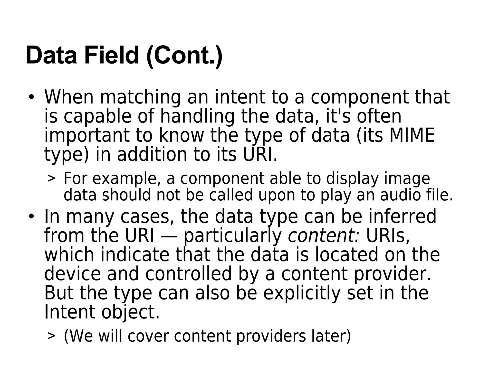Data Field (Cont.)
• When matching an intent to a component that
is capable of handling the data, it's often
important to know the type of data (its MIME
type) in addition to its URI.
> For example, a component able to display image
data should not be called upon to play an audio file.
• In many cases, the data type can be inferred
from the URI — particularly content: URIs,
which indicate that the data is located on the
device and controlled by a content provider.
But the type can also be explicitly set in the
Intent object.
> (We will cover content providers later)
 