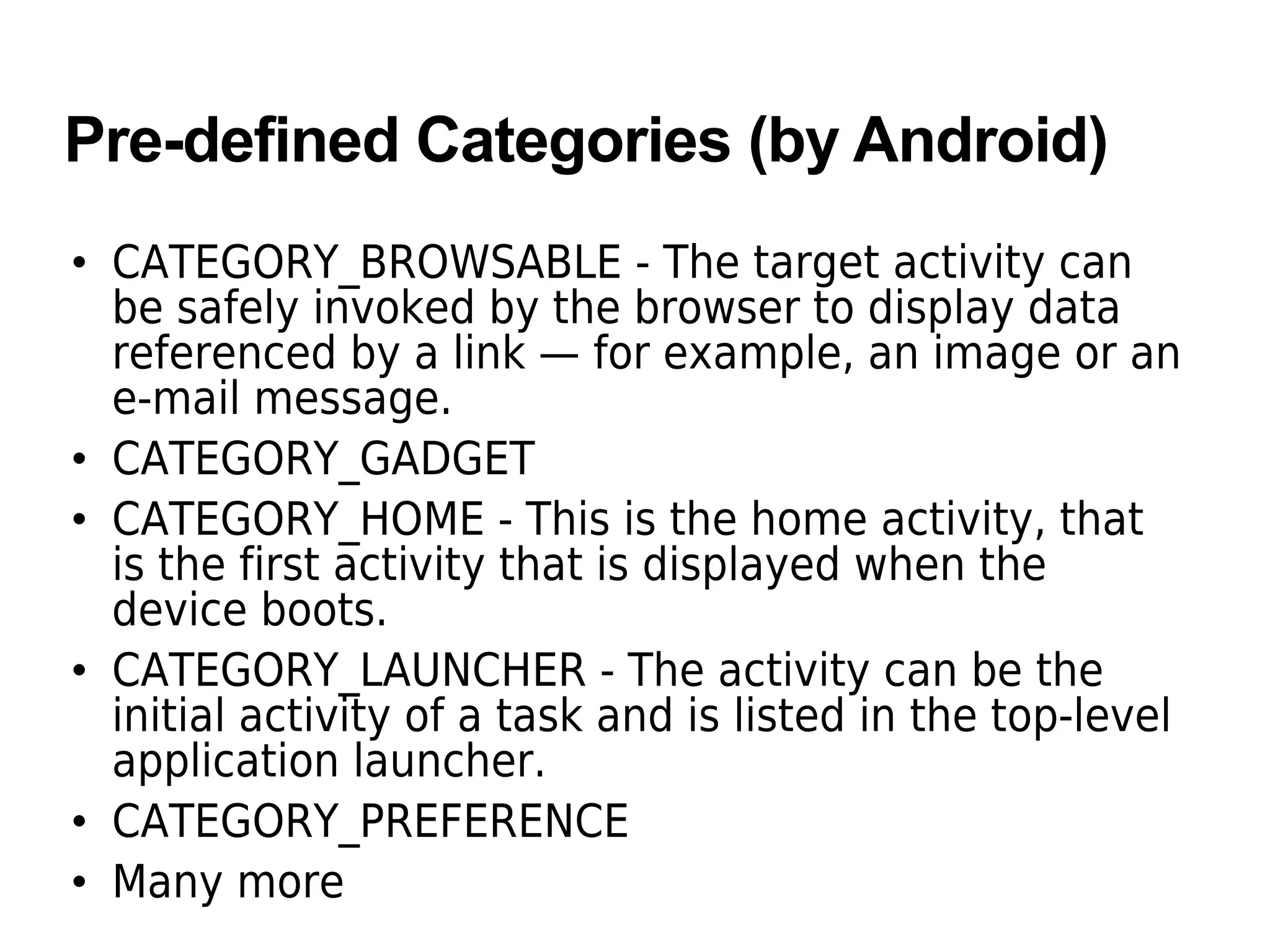 Pre-defined Categories (by Android)
• CATEGORY_BROWSABLE - The target activity can
be safely invoked by the browser to display data
referenced by a link — for example, an image or an
e-mail message.
• CATEGORY_GADGET
• CATEGORY_HOME - This is the home activity, that
is the first activity that is displayed when the
device boots.
• CATEGORY_LAUNCHER - The activity can be the
initial activity of a task and is listed in the top-level
application launcher.
• CATEGORY_PREFERENCE
• Many more
 