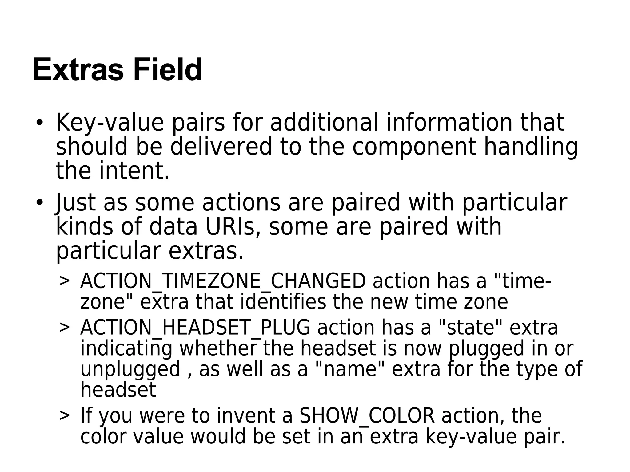Extras Field
• Key-value pairs for additional information that
should be delivered to the component handling
the intent.
• Just as some actions are paired with particular
kinds of data URIs, some are paired with
particular extras.
> ACTION_TIMEZONE_CHANGED action has a "time-
zone" extra that identifies the new time zone
> ACTION_HEADSET_PLUG action has a "state" extra
indicating whether the headset is now plugged in or
unplugged , as well as a "name" extra for the type of
headset
> If you were to invent a SHOW_COLOR action, the
color value would be set in an extra key-value pair.
 