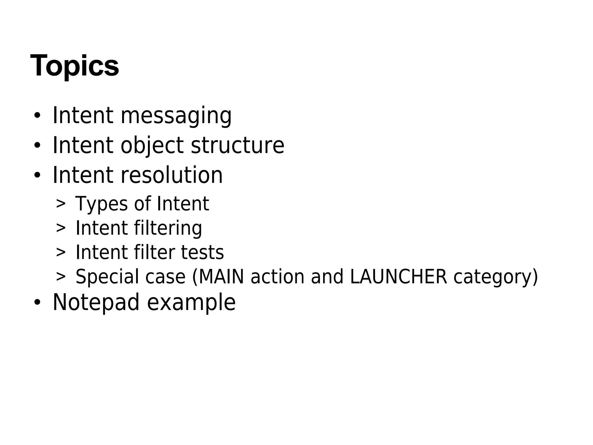 Topics
• Intent messaging
• Intent object structure
• Intent resolution
> Types of Intent
> Intent filtering
> Intent filter tests
> Special case (MAIN action and LAUNCHER category)
• Notepad example
 