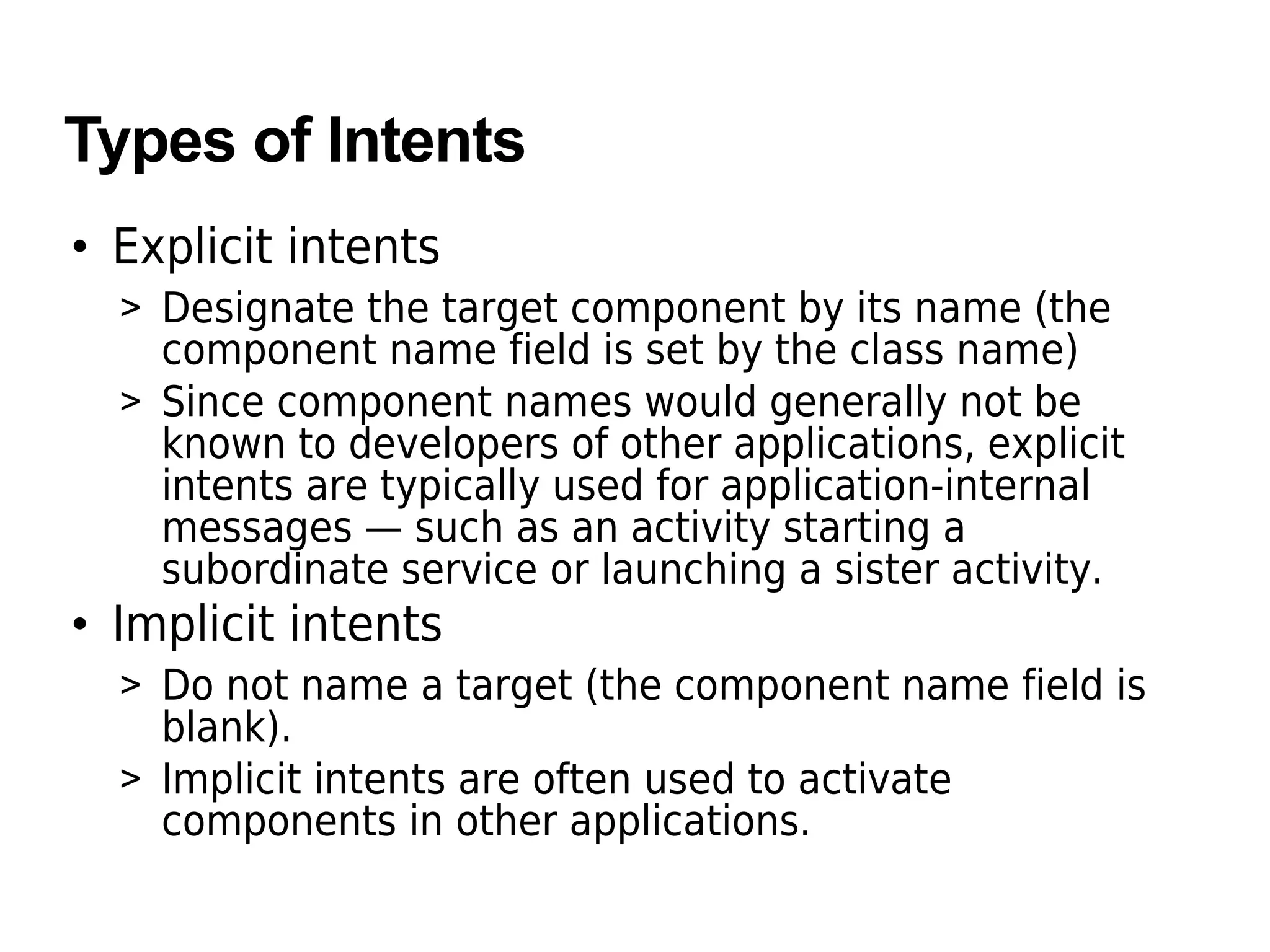 Types of Intents
• Explicit intents
> Designate the target component by its name (the
component name field is set by the class name)
> Since component names would generally not be
known to developers of other applications, explicit
intents are typically used for application-internal
messages — such as an activity starting a
subordinate service or launching a sister activity.
• Implicit intents
> Do not name a target (the component name field is
blank).
> Implicit intents are often used to activate
components in other applications.
 