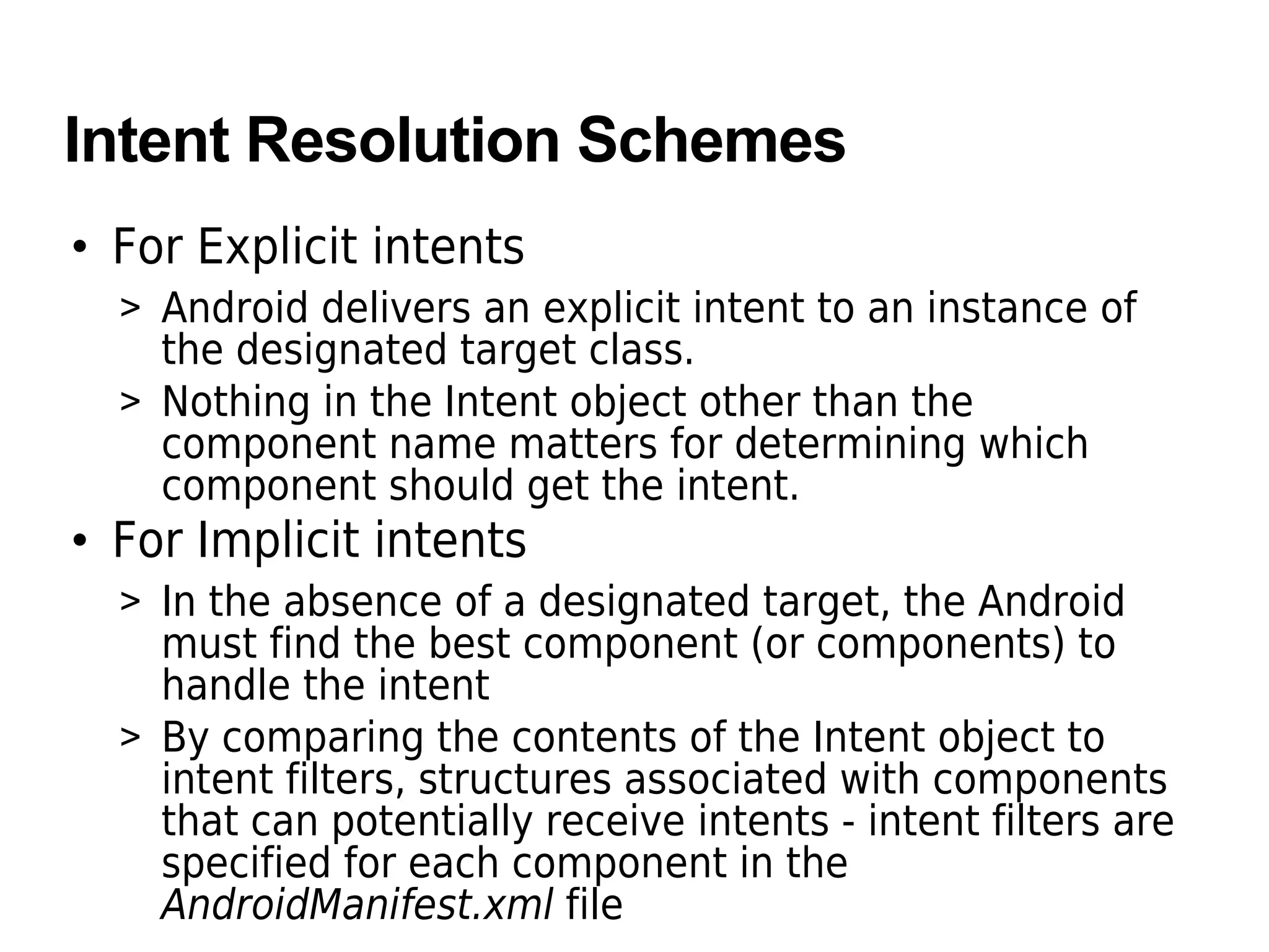 Intent Resolution Schemes
• For Explicit intents
> Android delivers an explicit intent to an instance of
the designated target class.
> Nothing in the Intent object other than the
component name matters for determining which
component should get the intent.
• For Implicit intents
> In the absence of a designated target, the Android
must find the best component (or components) to
handle the intent
> By comparing the contents of the Intent object to
intent filters, structures associated with components
that can potentially receive intents - intent filters are
specified for each component in the
AndroidManifest.xml file
 