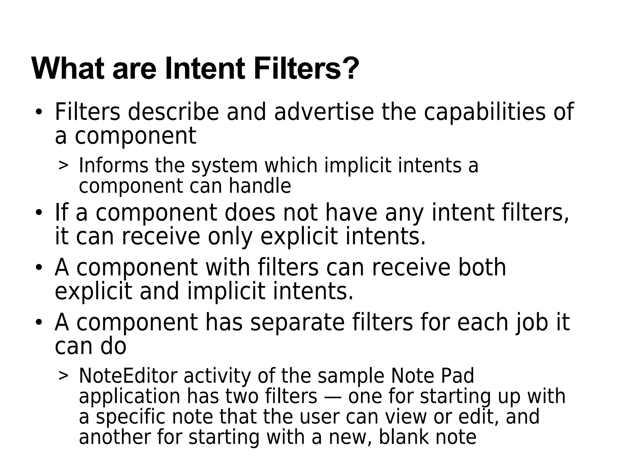 What are Intent Filters?
• Filters describe and advertise the capabilities of
a component
> Informs the system which implicit intents a
component can handle
• If a component does not have any intent filters,
it can receive only explicit intents.
• A component with filters can receive both
explicit and implicit intents.
• A component has separate filters for each job it
can do
> NoteEditor activity of the sample Note Pad
application has two filters — one for starting up with
a specific note that the user can view or edit, and
another for starting with a new, blank note
 