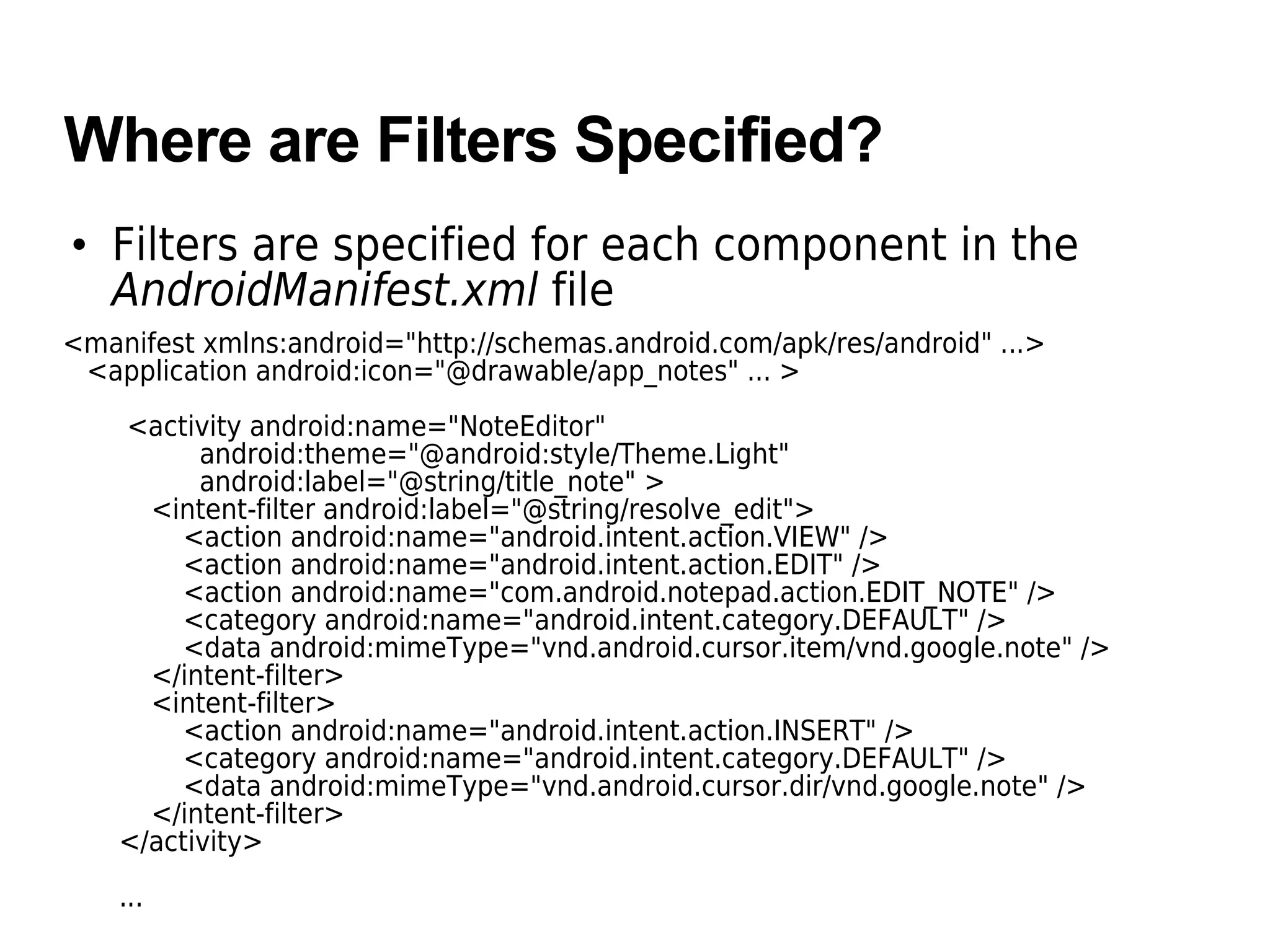 Where are Filters Specified?
• Filters are specified for each component in the
AndroidManifest.xml file
<manifest xmlns:android="http://schemas.android.com/apk/res/android" ...>
<application android:icon="@drawable/app_notes" ... >
<activity android:name="NoteEditor"
android:theme="@android:style/Theme.Light"
android:label="@string/title_note" >
<intent-filter android:label="@string/resolve_edit">
<action android:name="android.intent.action.VIEW" />
<action android:name="android.intent.action.EDIT" />
<action android:name="com.android.notepad.action.EDIT_NOTE" />
<category android:name="android.intent.category.DEFAULT" />
<data android:mimeType="vnd.android.cursor.item/vnd.google.note" />
</intent-filter>
<intent-filter>
<action android:name="android.intent.action.INSERT" />
<category android:name="android.intent.category.DEFAULT" />
<data android:mimeType="vnd.android.cursor.dir/vnd.google.note" />
</intent-filter>
</activity>
...
 