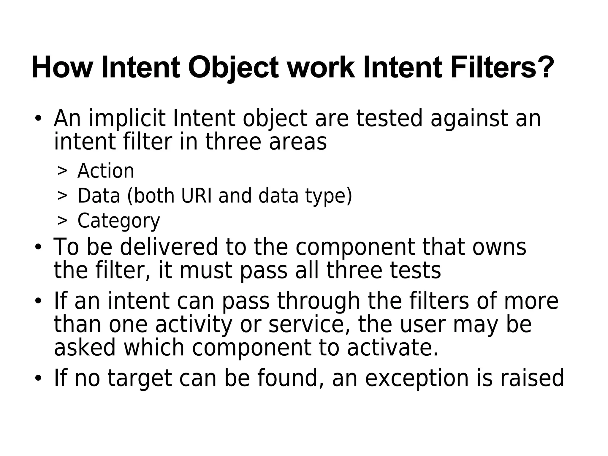 How Intent Object work Intent Filters?
• An implicit Intent object are tested against an
intent filter in three areas
> Action
> Data (both URI and data type)
> Category
• To be delivered to the component that owns
the filter, it must pass all three tests
• If an intent can pass through the filters of more
than one activity or service, the user may be
asked which component to activate.
• If no target can be found, an exception is raised
 