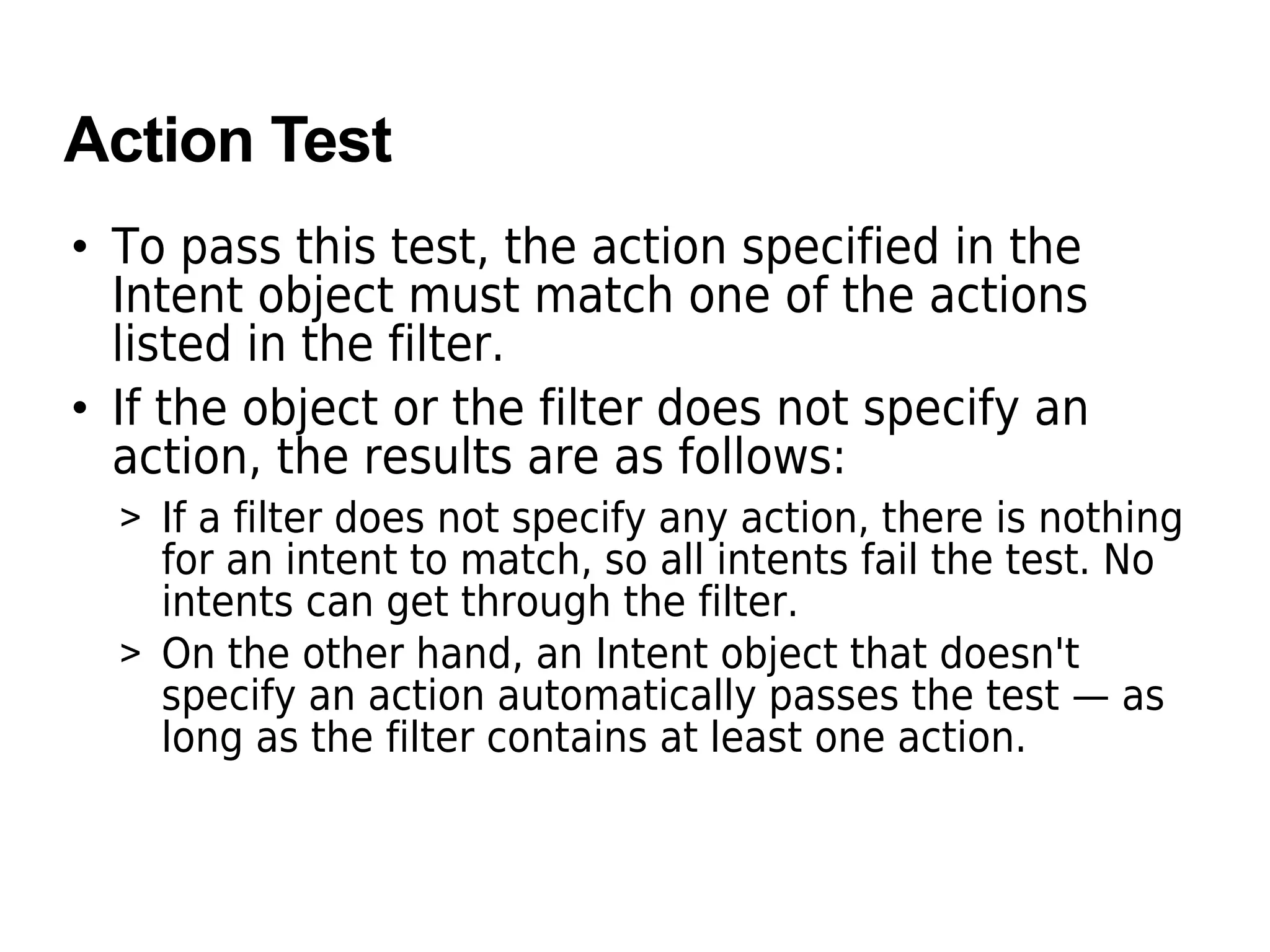 Action Test
• To pass this test, the action specified in the
Intent object must match one of the actions
listed in the filter.
• If the object or the filter does not specify an
action, the results are as follows:
> If a filter does not specify any action, there is nothing
for an intent to match, so all intents fail the test. No
intents can get through the filter.
> On the other hand, an Intent object that doesn't
specify an action automatically passes the test — as
long as the filter contains at least one action.
 