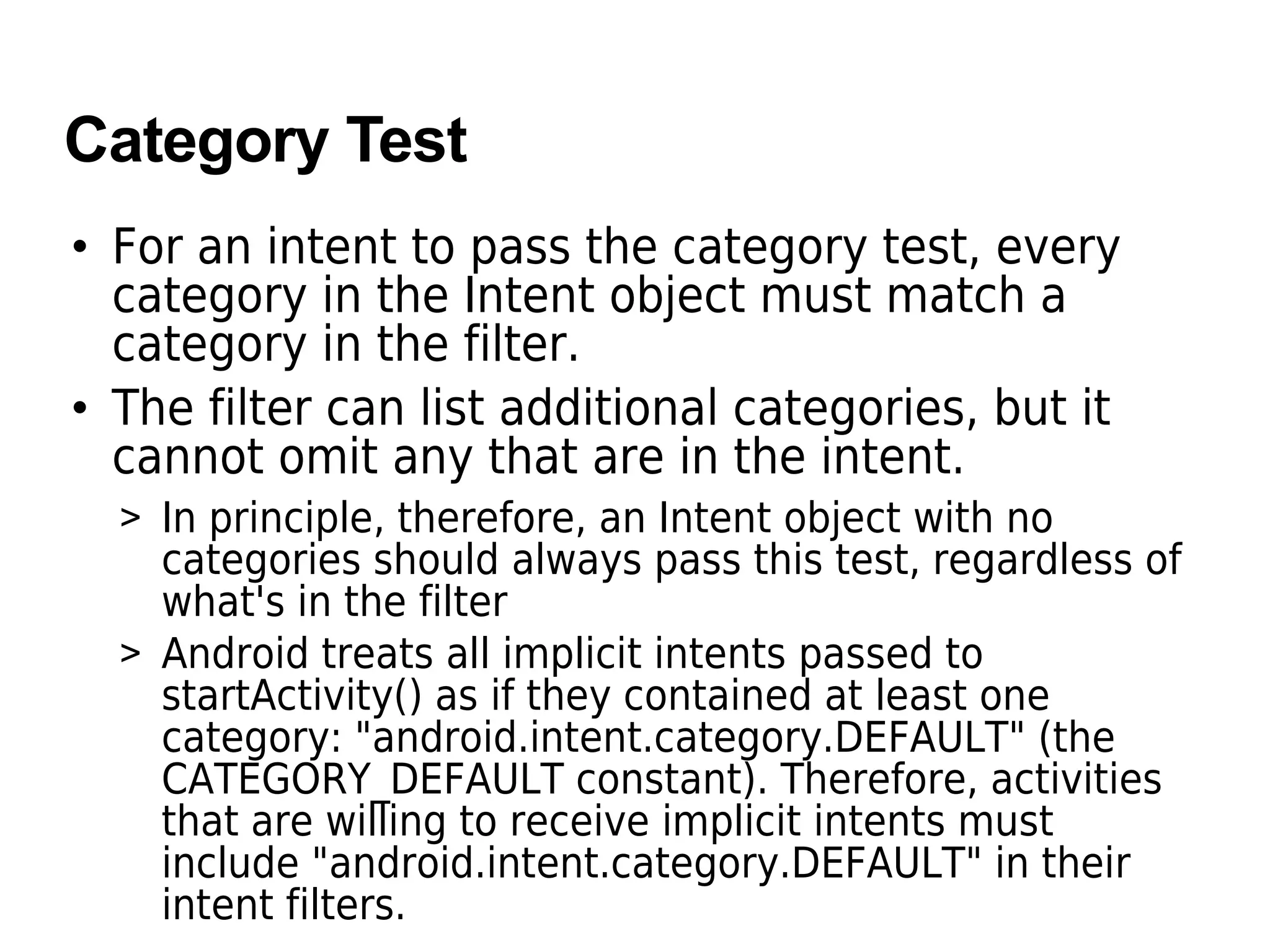 Category Test
• For an intent to pass the category test, every
category in the Intent object must match a
category in the filter.
• The filter can list additional categories, but it
cannot omit any that are in the intent.
> In principle, therefore, an Intent object with no
categories should always pass this test, regardless of
what's in the filter
> Android treats all implicit intents passed to
startActivity() as if they contained at least one
category: "android.intent.category.DEFAULT" (the
CATEGORY_DEFAULT constant). Therefore, activities
that are willing to receive implicit intents must
include "android.intent.category.DEFAULT" in their
intent filters.
 