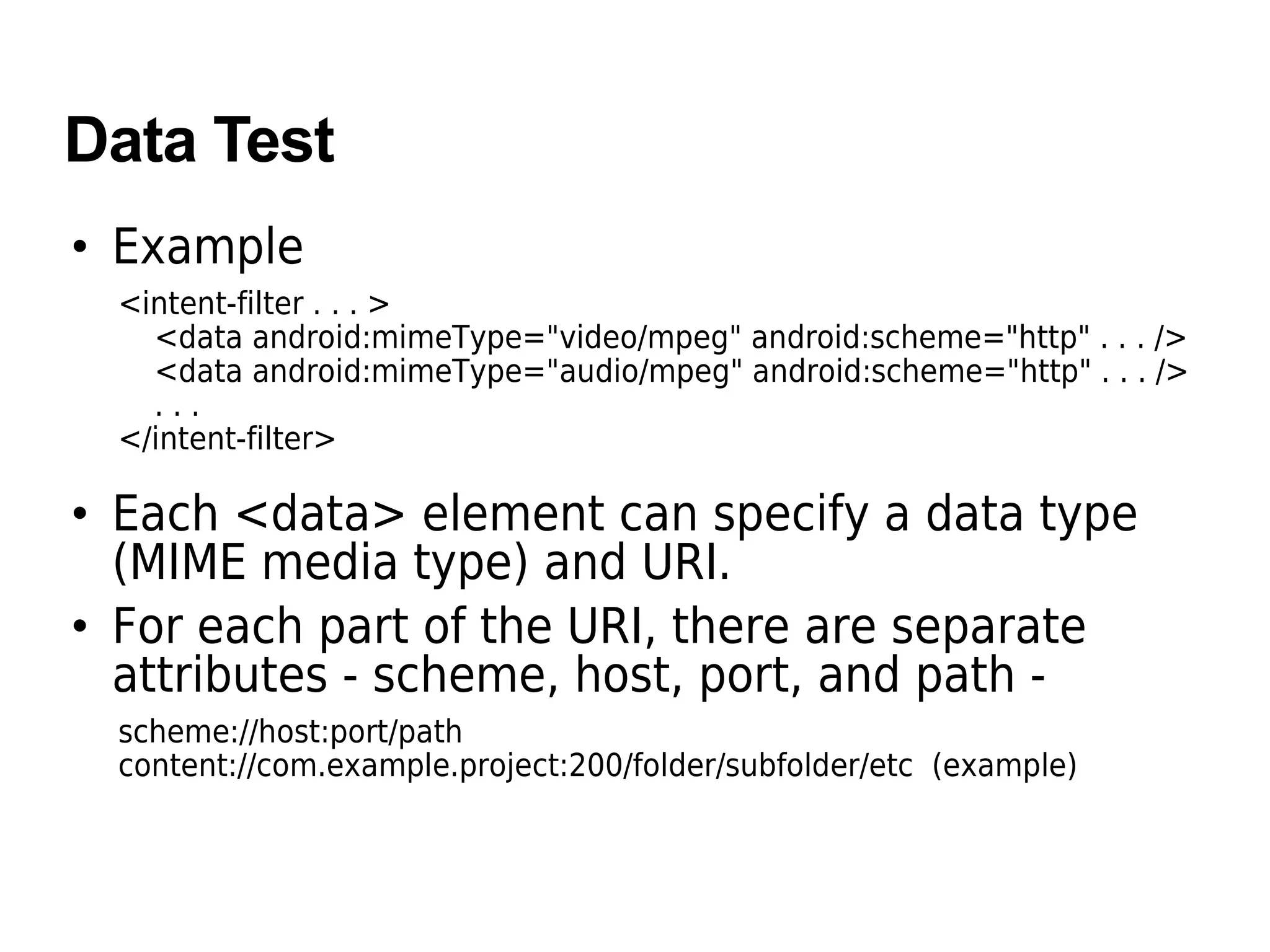 Data Test
• Example
<intent-filter . . . >
<data android:mimeType="video/mpeg" android:scheme="http" . . . />
<data android:mimeType="audio/mpeg" android:scheme="http" . . . />
. . .
</intent-filter>
• Each <data> element can specify a data type
(MIME media type) and URI.
• For each part of the URI, there are separate
attributes - scheme, host, port, and path -
scheme://host:port/path
content://com.example.project:200/folder/subfolder/etc (example)
 